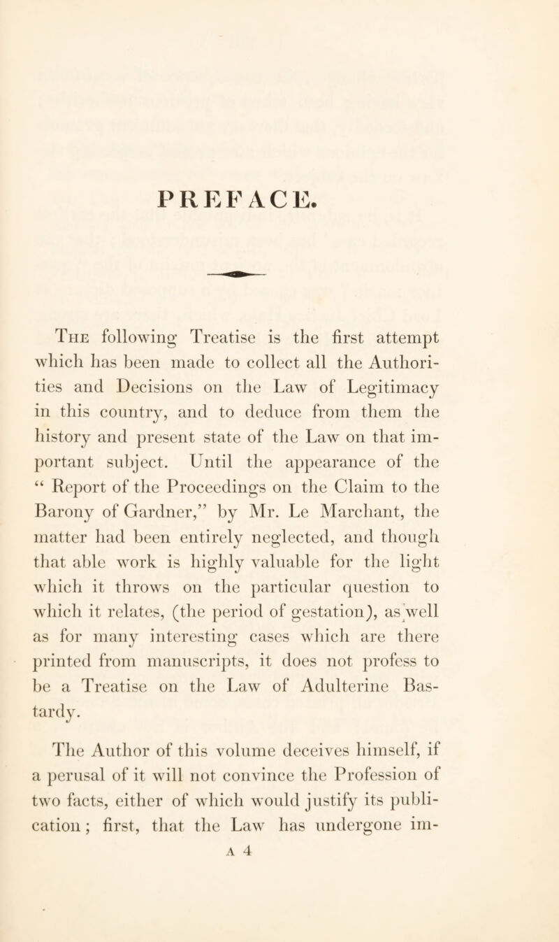 P R E F A C E. The following Treatise is the first attempt which has been made to collect all the Authori¬ ties and Decisions on the Law of Legitimacy in this country, and to deduce from them the history and present state of the Law on that im¬ portant subject. Until the appearance of the “ Report of the Proceedings on the Claim to the Barony of Gardner,” by Mr. Le Marchant, the matter had been entirely neglected, and though that able work is highly valuable for the light which it throws on the particular question to which it relates, (the period of gestation), as well as for many interesting cases which are there printed from manuscripts, it does not profess to be a Treatise on the Law of Adulterine Bas¬ tardy. The Author of this volume deceives himself, if a perusal of it will not convince the Profession of two facts, either of which would justify its publi¬ cation ; first, that the Law has undergone im-