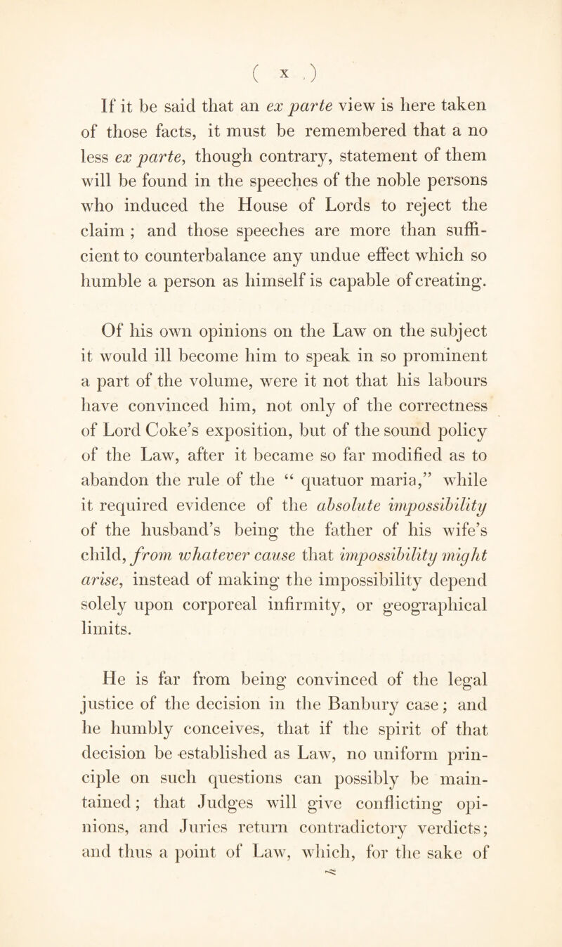 If it be said that an ex parte view is here taken of those facts, it must be remembered that a no less ex parte, though contrary, statement of them will be found in the speeches of the noble persons who induced the House of Lords to reject the claim ; and those speeches are more than suffi¬ cient to counterbalance any undue effect which so humble a person as himself is capable of creating. Of his own opinions on the Law on the subject it would ill become him to speak in so prominent a part of the volume, were it not that his labours have convinced him, not only of the correctness of Lord Coke’s exposition, but of the sound policy of the Law, after it became so far modified as to abandon the rule of the “ quatuor maria,” while it required evidence of the absolute impossibility of the husband’s being the father of his wife’s child, from whatever cause that impossibility might arise, instead of making the impossibility depend solely upon corporeal infirmity, or geographical limits. He is far from being convinced of the legal justice of the decision in the Banbury case; and he humbly conceives, that if the spirit of that decision be established as Law, no uniform prin¬ ciple on such questions can possibly be main¬ tained ; that Judges will give conflicting opi¬ nions, and Juries return contradictory verdicts; and thus a point of Law, which, for the sake of