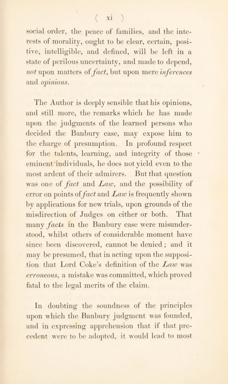 social order, the peace of families, and the inte¬ rests of morality, ought to be clear, certain, posi¬ tive, intelligible, and defined, will be left in a state of perilous uncertainty, and made to depend, not upon matters of fact, but upon mere inferences and opinions. The Author is deeply sensible that his opinions, and still more, the remarks which he has made upon the judgments of the learned persons who decided the Banbury case, may expose him to the charge of presumption. In profound respect for the talents, learning, and integrity of those * eminent individuals, he does not yield even to the most ardent of their admirers. But that question was one of fact and Law, and the possibility of error on points of fact and Law is frequently shown by applications for new trials, upon grounds of the misdirection of Judges on either or both. That many facts in the Banbury case were misunder¬ stood, whilst others of considerable moment have since been discovered, cannot be denied; and it may be presumed, that in acting upon the supposi¬ tion that Lord Coke’s definition of the Law was erroneous, a mistake was committed, which proved fatal to the legal merits of the claim. In doubting the soundness of the principles upon which the Banbury judgment was founded, and in expressing apprehension that if that pre¬ cedent were to be adopted, it would lead to most