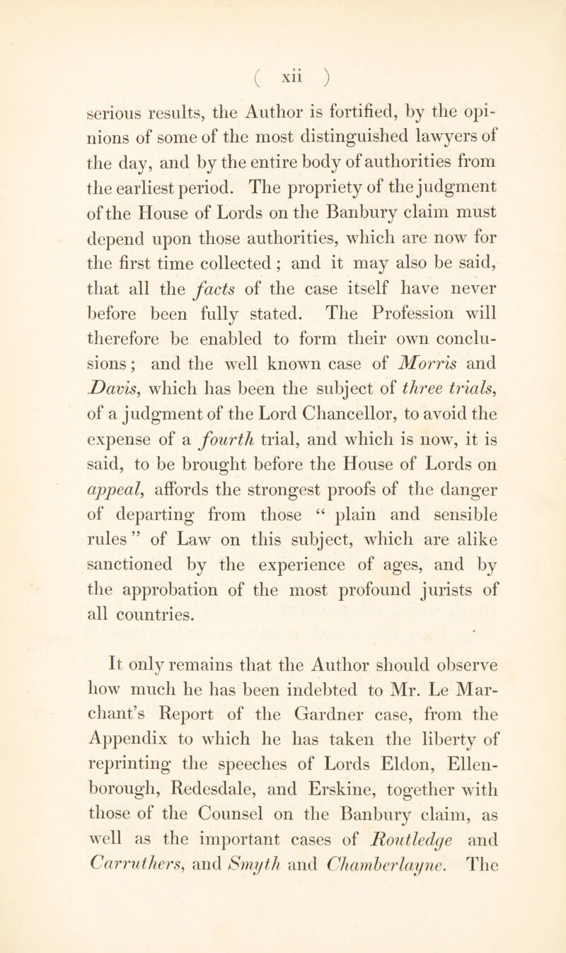 serious results, the Author is fortified, by the opi¬ nions of some of the most distinguished lawyers of the day, and by the entire body of authorities from the earliest period. The propriety of the judgment of the House of Lords on the Banbury claim must depend upon those authorities, which are now for the first time collected; and it may also be said, that all the facts of the case itself have never before been fully stated. The Profession will therefore be enabled to form their own conclu¬ sions ; and the well known case of Morris and Davis, which has been the subject of three trials, of a judgment of the Lord Chancellor, to avoid the expense of a fourth trial, and which is now, it is said, to be brought before the House of Lords on appeal, affords the strongest proofs of the danger of departing from those “ plain and sensible rules ” of Law on this subject, which are alike sanctioned by the experience of ages, and by the approbation of the most profound jurists of all countries. It only remains that the Author should observe how much he has been indebted to Mr. Le Mar- chant’s Report of the Gardner case, from the Appendix to which he has taken the liberty of reprinting the speeches of Lords Eldon, Ellen- borough, Redesdale, and Erskine, together with those of the Counsel on the Banbury claim, as well as the important cases of Routledge and Carruthers, and Smyth and Chamberlayne. The