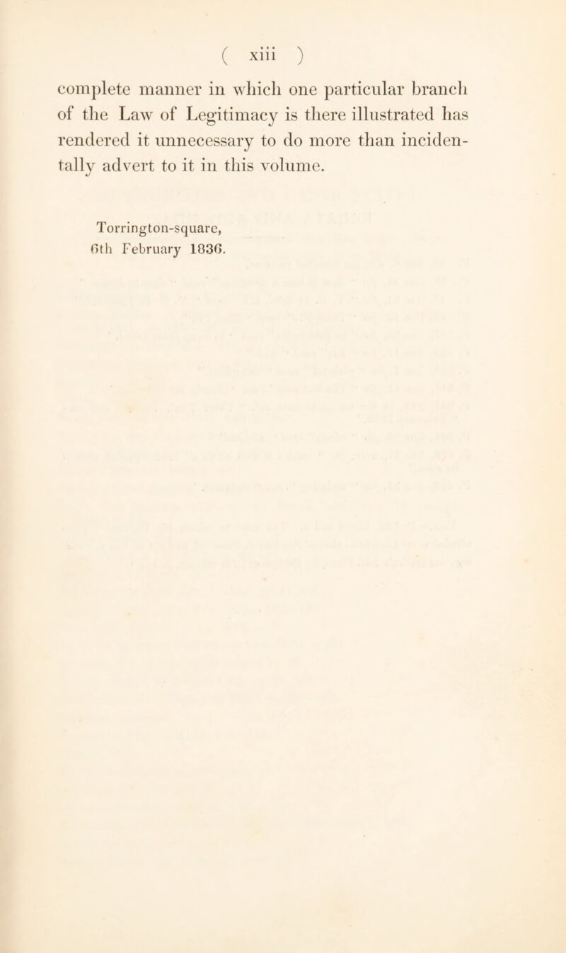 complete manner in which one particular bran cl 1 of the Law of Legitimacy is there illustrated has rendered it unnecessary to do more than inciden¬ tally advert to it in this volume. Torrington-square, 6th February 1036.