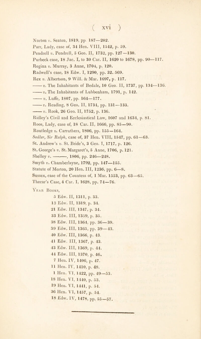 Norton v. Seaton, 1819, pp. 187—202. Parr, Lady, case of, 34 Hen. VIII, 1542, p. 59. Pendrell v. Pendrell, 5 Geo. II, 1732, pp. 127—130. Purbeck case, 18 Jac. I, to 30 Car. II, 1620 to 1678, pp. 90—117. Regina v. Murray, 3 Anne, 1704, p. 120. Radwell’s case, 18 Edw. I, 1290, pp. 32. 569. Rex v. Albertson, 9 Will. & Mar. 1697, p. 117. -v. The Inhabitants of Bedale, 10 Geo. II, 1737, pp. 134—136. -v. The Inhabitants of Lubbenham, 1791, p. 142. — v. Luffe, 1807, pp. 164—177. -v. Reading, 8 Geo. II, 1734, pp. 131—133. --v. Rook, 26 Geo. II, 1752, p. 136. Ridley's Civil and Ecclesiastical Law, 1607 and 1634, p. 81. Roos, Lady, case of, 18 Car. II, 1666, pp. 85—90. Routledge v, Carruthers, 1806, pp. 155 —164. Sadler, Sir Ralph, case of, 37 Hen. VIII, 1547, pp. 61—63. St. Andrew’s v. St. Bride’s, 3 Geo. T, 1717, p. 126. St. George’s v. St. Margaret’s, 5 Anne, 1706, p. 121. Shelley v.-, 1806, pp. 246—248. Smyth v. Chamberlayne, 1792, pp. 147—155. Statute of Merton, 20 Hen. Ill, 1236, pp. 6—8. Sussex, case of the Countess of, 1 Mar. 1553, pp. 63—65. Thecar’s Case, 4 Car. I, 1628, pp. 74—76. Year Books, 5 Edw. II, 1311, p. 33. 13 Edw. II, 1319, p. 34. 21 Edw. Ill, 1347, p. 34. 33 Edw. Ill, 1359, p. 35. 38 Edw. Ill, 1364, pp. 36—39. 39 Edw. Ill, 1365, pp. 39—43. 40 Edw. Ill, 1366, p. 43. 41 Edw. Ill, 1367, p. 43. 43 Edw. Ill, 1369, p. 44. 44 Edw. Ill, 1370, p. 46. 7 Hen. IV, 1406, p. 47. 11 Hen. IV, 1410, p. 48. 1 Hen. VI, 1422, pp. 49—53. 18 Hen. VI, 1140, p. 53. 19 Hen. VI, 1441, p. 54. 36 Hen. VI, 1457, p. 54. 18 Edw. IV, 1478, pp. 55—57.