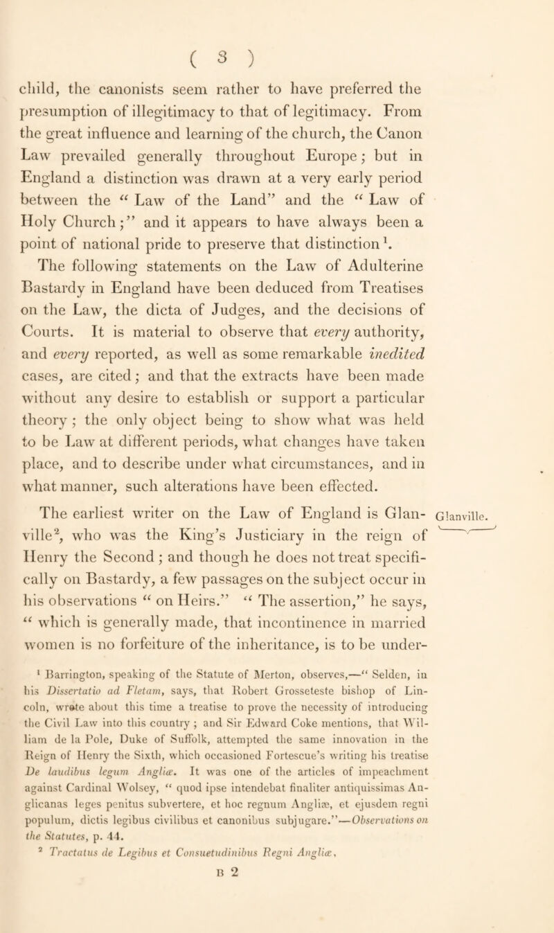 child, the canonists seem rather to have preferred the presumption of illegitimacy to that of legitimacy. From the great influence and learning of the church, the Canon Law prevailed generally throughout Europe; but in England a distinction was drawn at a very early period between the “ Law of the Land’’ and the “ Law of Holy Church;” and it appears to have always been a point of national pride to preserve that distinction1. The folio wins: statements on the Law of Adulterine Bastardy in England have been deduced from Treatises on the Law, the dicta of Judges, and the decisions of Courts. It is material to observe that every authority, and every reported, as well as some remarkable inedited cases, are cited; and that the extracts have been made without any desire to establish or support a particular theory ; the only object being to show what was held to be Law at different periods, what changes have taken place, and to describe under what circumstances, and in what manner, such alterations have been effected. The earliest writer on the Law of England is Glan- ville2, who wras the King’s Justiciary in the reign of Ilenry the Second ; and though he does not treat specifi¬ cally on Bastardy, a few passages on the subject occur in his observations “ on Heirs.” “ The assertion,” he says, “ which is generally made, that incontinence in married women is no forfeiture of the inheritance, is to be under- 1 Barrington, speaking of the Statute of Merton, observes,—“ Selden, iu bis Dissertatio ad Fletam, says, that Robert Grosseteste bishop of Lin¬ coln, wr»te about this time a treatise to prove the necessity of introducing the Civil Law into this country ; and Sir Edward Coke mentions, that Wil¬ liam de la Role, Duke of Suffolk, attempted the same innovation in the Reign of Ilenry the Sixth, which occasioned Fortescue’s writing his treatise l)e laadibus legum Anglic?. It was one of the articles of impeachment against Cardinal Wolsey, “ quod ipse intendebat finaliter antiquissimas An- glicanas leges penitus subvertere, et hoc regnum Angliee, et ejusdem regni populum, dictis legibus civilibus et canonibus subjugare.”—Observations on the Statutes, p. 44. 2 Tractatus de Legibus et Con suet udinibas Begni Anglic?, B 2 Glanville. V__ ,_J