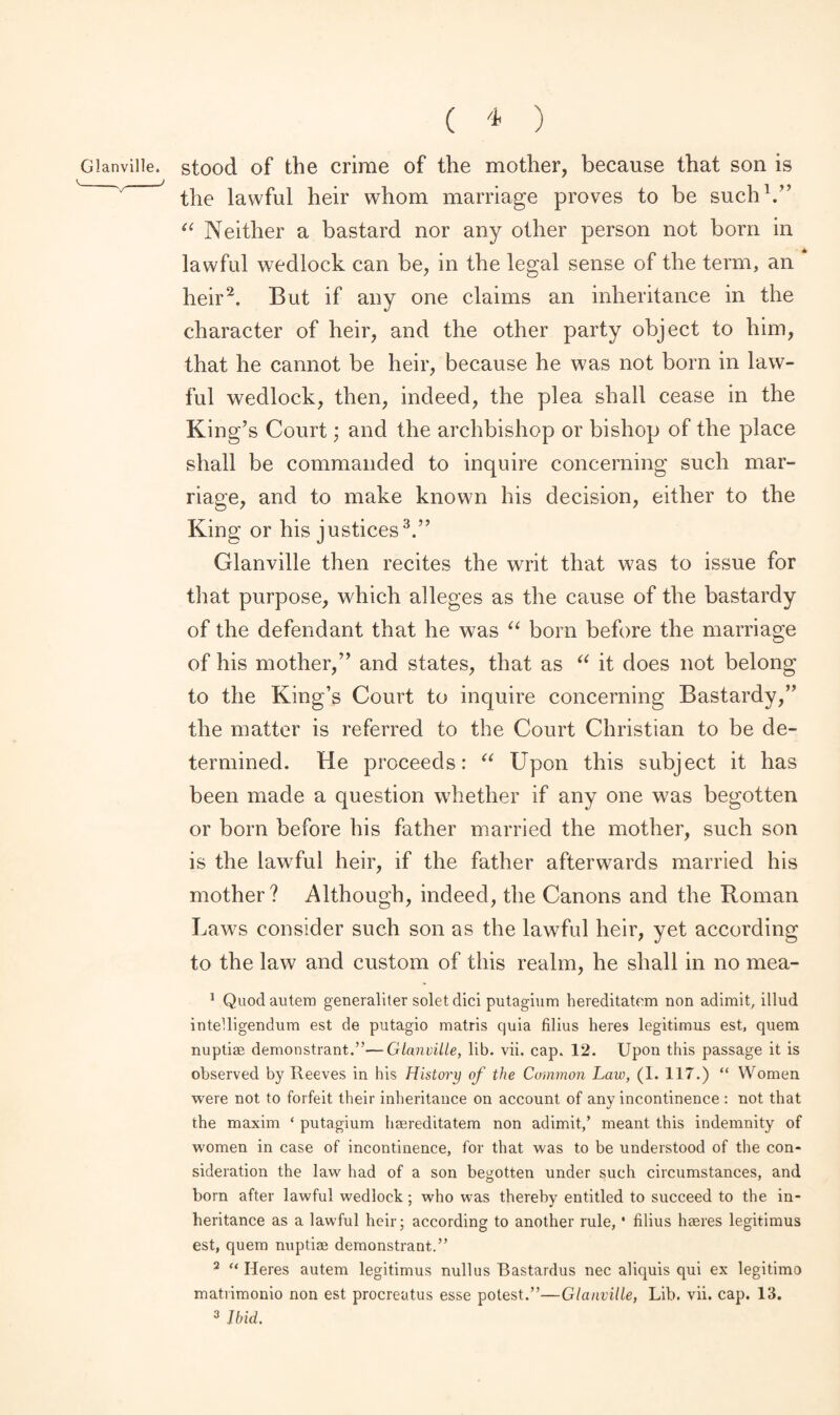 Glanville. ( * ) stood of the crime of the mother, because that son is the lawful heir whom marriage proves to be such1.” “ Neither a bastard nor any other person not born in lawful wedlock can be, in the legal sense of the term, an heir2. But if any one claims an inheritance in the character of heir, and the other party object to him, that he cannot be heir, because he was not born in law¬ ful wedlock, then, indeed, the plea shall cease in the King’s Court; and the archbishop or bishop of the place shall be commanded to inquire concerning such mar¬ riage, and to make known his decision, either to the King or his justices3.” Glanville then recites the writ that was to issue for that purpose, which alleges as the cause of the bastardy of the defendant that he was “ born before the marriage of his mother,” and states, that as “ it does not belong to the King’s Court to inquire concerning Bastardy,” the matter is referred to the Court Christian to be de¬ termined. He proceeds: “ Upon this subject it has been made a question whether if any one was begotten or born before his father married the mother, such son is the lawTful heir, if the father afterwards married his mother? Although, indeed, the Canons and the Roman Laws consider such son as the lawful heir, yet according to the law and custom of this realm, he shall in no mea- 1 Quodautem generaliter solet did putagium hereditatcm non adimit, illud intelligendum est de putagio matris quia filius heres legitimus est, quem nuptiae demonstrant.”—Glanville, lib. vii. cap. 12. Upon this passage it is observed by Reeves in his History of the Common Law, (1. 117.) “ Women were not to forfeit their inheritance on account of any incontinence : not that the maxim ‘ putagium haereditatem non adimit/ meant this indemnity of women in case of incontinence, for that was to be understood of the con¬ sideration the law had of a son begotten under such circumstances, and born after lawful wedlock; who was thereby entitled to succeed to the in¬ heritance as a lawful heir; according to another rule, * filius haeres legitimus est, quem nuptiae demonstrant.” 2 “ Heres autem legitimus nullus Bastardus nec aliquis qui ex legitimo matrimonio non est procreatus esse potest.”—Glanville, Lib. vii. cap. 13.