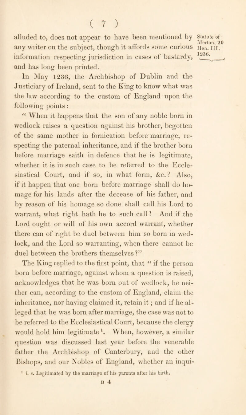 alluded to, does not appear to have been mentioned by Statute of i . . pp , . Merton, 20 any writer on the subject, though it atiords some curious Hen. in. information respecting jurisdiction in cases of bastardy, _, and has long been printed. In May 1236, the Archbishop of Dublin and the Justiciary of Ireland, sent to the King to know what was the law according to the custom of England upon the following points: “ When it happens that the son of any noble born in wedlock raises a question against his brother, begotten of the same mother in fornication before marriage, re¬ specting the paternal inheritance, and if the brother born before marriage saith in defence that he is legitimate, whether it is in such case to be referred to the Eccle¬ siastical Court, and if so, in what form, &c. ? Also, if it happen that one born before marriage shall do ho¬ mage for his lands after the decease of his father, and by reason of his homage so done shall call his Lord to warrant, what right hath he to such call? And if the Lord ought or will of his own accord warrant, whether there can of right be duel between him so born in wed¬ lock, and the Lord so warranting, when there cannot be duel between the brothers themselves?” The King replied to the first point, that u if the person born before marriage, against whom a question is raised, acknowledges that he was born out of wedlock, he nei¬ ther can, according to the custom of England, claim the inheritance, nor having claimed it, retain it; and if he al¬ leged that he was born after marriage, the case was not to be referred to the Ecclesiastical Court, because the clergy would hold him legitimate l. When, however, a similar question was discussed last year before the venerable father the Archbishop of Canterbury, and the other Bishops, and our Nobles of England, whether an inqui- i. e. Legitimated by the marriage of his parents after his birth. B 4 1