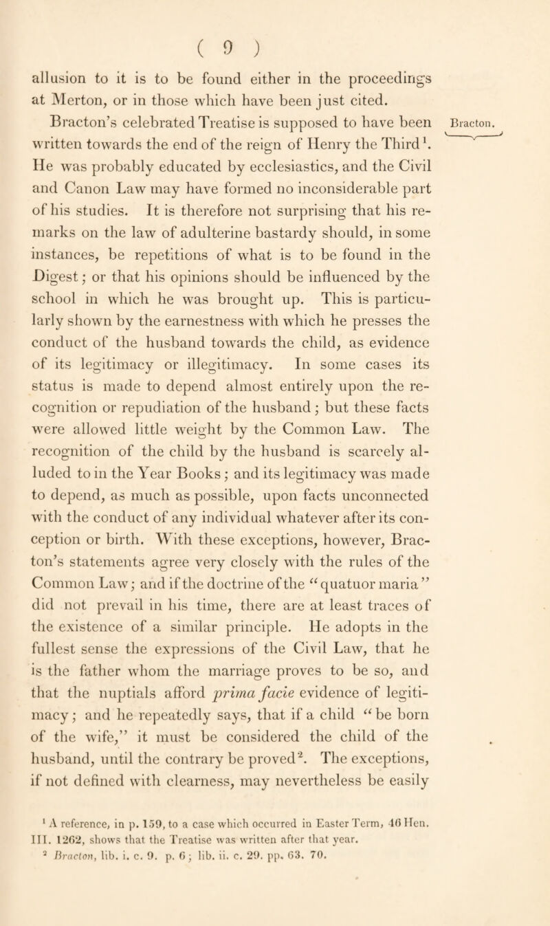 allusion to it is to be found either in the proceedings at Merton, or in those which have been just cited. Bracton’s celebrated Treatise is supposed to have been written towards the end of the reign of Henry the Third1. He was probably educated by ecclesiastics, and the Civil and Canon Law may have formed no inconsiderable part of his studies. It is therefore not surprising that his re¬ marks on the law of adulterine bastardy should, in some instances, be repetitions of what is to be found in the .Digest; or that his opinions should be influenced by the school in which he was brought up. This is particu¬ larly shown by the earnestness with which he presses the conduct of the husband towards the child, as evidence of its legitimacy or illegitimacy. In some cases its status is made to depend almost entirely upon the re¬ cognition or repudiation of the husband; but these facts were allowed little weight by the Common Law. The recognition of the child by the husband is scarcely al¬ luded to in the Year Books; and its legitimacy was made to depend, as much as possible, upon facts unconnected with the conduct of any individual whatever after its con¬ ception or birth. With these exceptions, however, Brac¬ ton’s statements agree very closely with the rules of the Common Law; and if the doctrine of the “ quatuor maria ” did not prevail in his time, there are at least traces of the existence of a similar principle. He adopts in the fullest sense the expressions of the Civil Law, that he is the father whom the marriage proves to be so, and that the nuptials afford prima facie evidence of legiti¬ macy ; and he repeatedly says, that if a child “ be born of the wife,” it must be considered the child of the husband, until the contrary be proved’2. The exceptions, if not defined with clearness, may nevertheless be easily 1 A reference, in p. 159, to a case which occurred in Easter Term, 1(5 Hen. III. 1262, shows that the Treatise was written after that year. 2 Bracton, lib. i. c. 9. p. G; lib. ii. c. 29. pp. G3. 70. Brae ton.