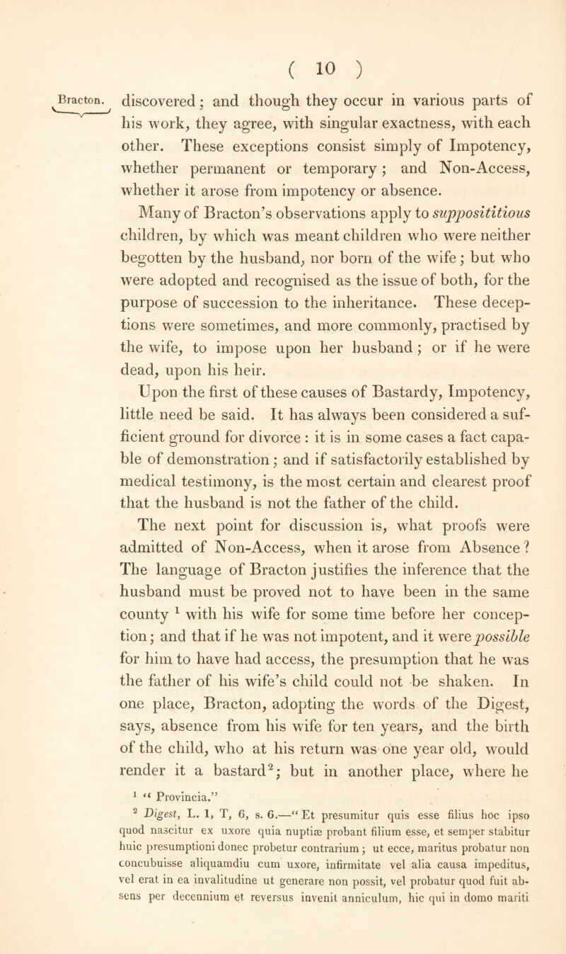 his work, they agree, with singular exactness, with each other. These exceptions consist simply of Impotency, whether permanent or temporary; and Non-Access, whether it arose from impotency or absence. Many of Bracton’s observations apply to supposititious children, by which was meant children who were neither begotten by the husband, nor born of the wife ; but who were adopted and recognised as the issue of both, for the purpose of succession to the inheritance. These decep¬ tions were sometimes, and more commonly, practised by the wife, to impose upon her husband ; or if he were dead, upon his heir. Upon the first of these causes of Bastardy, Impotency, little need be said. It has always been considered a suf¬ ficient ground for divorce : it is in some cases a fact capa¬ ble of demonstration; and if satisfactorily established by medical testimony, is the most certain and clearest proof that the husband is not the father of the child. The next point for discussion is, what proofs were admitted of Non-Access, when it arose from Absence? The language of Bracton justifies the inference that the husband must be proved not to have been in the same county 1 with his wife for some time before her concep¬ tion ; and that if he was not impotent, and it were possible for him to have had access, the presumption that he was the father of his wife’s child could not be shaken. In one place, Bracton, adopting the words of the Digest, says, absence from his wife for ten years, and the birth of the child, who at his return was one year old, would render it a bastard2; but in another place, where he 1 “ Provincia.” 2 Digest, L. 1, T, 6, s. G.—“Et presumitur quis esse filius hoc ipso quod nascitur ex uxore quia nuptiae probant filium esse, et semper stabitur huic presumptioni donee probetur contrarium ; ut ecce, maritus probatur non concubuisse aliquamdiu cum uxore, infirmitate vel alia causa impeditus, vel erat in ea invalitudine ut. generare non possit, vel probatur quod fuit ab- sens per decennium et reversus invenit annieulum, hie qui in domo mariti