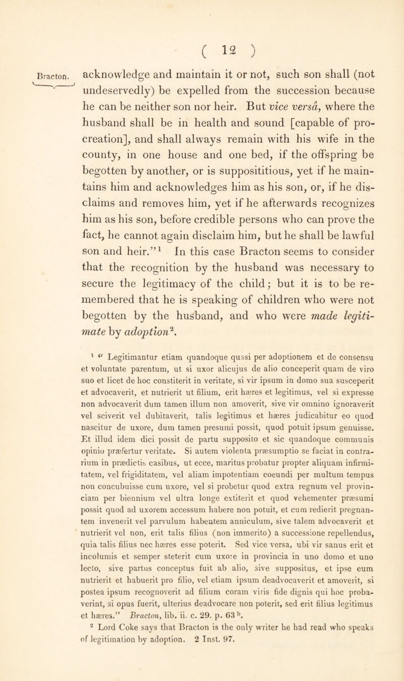 undeservedly) be expelled from the succession because he can be neither son nor heir. But vice versa, where the husband shall be in health and sound [capable of pro¬ creation], and shall always remain with his wife in the county, in one house and one bed, if the offspring be begotten by another, or is supposititious, yet if he main¬ tains him and acknowledges him as his son, or, if he dis¬ claims and removes him, yet if he afterwards recognizes him as his son, before credible persons who can prove the fact, he cannot again disclaim him, but he shall be lawful son and heir.”1 In this case Bracton seems to consider that the recognition by the husband was necessary to secure the legitimacy of the child; but it is to be re¬ membered that he is speaking of children who were not begotten by the husband, and who were made legiti¬ mate by adoption2. 1 “ Legitimantur etiam quandoque quasi per adopdonem et de consensu et voluntate parentum, ut si uxor alicujus de alio conceperit quam de viro suo et licet de hoc constiterit in veritate, si vir ipsum in domo sua susceperit et advocaverit, et nutrierit ut filium, erit haeres et legitimus, vel si expresse non advocaverit dum tamen ilium non amoverit, sive vir omnino ignoraverit vel sciverit vel dubitaverit, tabs legitimus et haeres judicabitur eo quod nascitur de uxore, dum tamen presumi possit, quod potuit ipsum genuisse. Et illud idem dici possit de partu supposito et sic quandoque communis opinio praefertur veritate. Si autem violenta praesumptio se faciat in contra- rium in praedictE casibus, ut ecce, maritus probatur propter aliquam infirmi- tatem, vel frigiditatem, vel aliam impotentiam coeundi per multum tempus non concubuisse cum uxore, vel si probetur quod extra regnum vel provin- ciam per biennium vel ultra longe extiterit et quod vehementer praesumi possit quod ad uxorem accessum habere non potuit, et cum redierit pregnan- tem invenerit vel parvulum habentem anniculum, sive talem advocaverit et nutrierit vel non, erit tabs films (non immerito) a successione repellendus, quia tabs films nec haeres esse poterit. Sed vice versa, ubi vir sanus erit et incolumis et semper steterit cum uxore in provincia in uno domo et uno lecto, sive partus conceptus fuit ab alio, sive suppositus, et ipse eum nutrierit et habuerit pro Alio, vel etiam ipsum deadvocaverit et amoverit, si postea ipsum recognoverit ad filium coram viris fide dignis qui hoc proba- verint, si opus fuerit, ulterius deadvocare non poterit, sed erit films legitimus et haeres.” Bracton, lib. ii. c. 29. p. 63 b. 2 Lord Coke says that Bracton is the only writer he had read who speaks of legitimation by adoption. 2 Inst. 97.