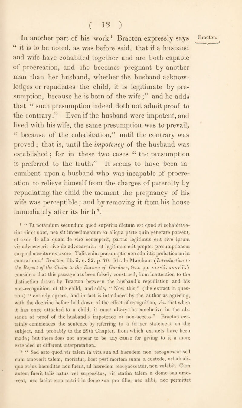 In another part of his work1 Bracton expressly says Bracton. ^ “ it is to be noted, as was before said, that if a husband and wife have cohabited together and are both capable of procreation, and she becomes pregnant by another man than her husband, whether the husband acknow¬ ledges or repudiates the child, it is legitimate by pre¬ sumption, because he is born of the wifeand he adds that “ such presumption indeed doth not admit proof to the contrary.” Even if the husband were impotent, and lived with his wife, the same presumption was to prevail, “ because of the cohabitation,” until the contrary was proved; that is, until the impotency of the husband was established; for in these two cases u the presumption is preferred to the truth.” It seems to have been in¬ cumbent upon a husband who was incapable of procre¬ ation to relieve himself from the charges of paternity by repudiating the child the moment the pregnancy of his wife was perceptible; and by removing it from his house immediately after its birth 2. 1 “ Et notandum secundum quod superius dictum est quod si cohabitave- rint vir et uxor, nec sit impedimentum ex aliqua parte quin generare possent, et uxor de alio quam de viro conceperit, partus legitimus erit sive ipsum vir advocaverit sive de advocaverit: et legitimus erit propter presumptionem eo quod nascitur ex uxore Tabs enim pra^sumptio non admittit probationem in contrarium.” Bracton, lib. ii. c. 32. p 70. Mr. le Marchant (Introduction to the Report of the Claim to the Barony of Gardner, 8vo. pp. xxxvii. xxxviii.) considers that this passage has been falsely construed, from inattention to the distinction drawn by Bracton between the husband's repudiation and his non-recognition of the child, and adds, “Now this,” (the extract in ques¬ tion) “ entirely agrees, and in fact is introduced by the author as agreeing, with the doctrine before laid down of the effect of recognition, viz. that when it has once attached to a child, it must always be conclusive in the ab¬ sence of proof of the husband’s impotence or non-access.'’ Bracton cer¬ tainly commences the sentence by referring to a former statement on the subject, and probably to the 2'Jth Chapter, from which extracts have been made; but there does not appear to be any cause for giving to it a more extended or different interpretation. 2 “ Sed esto quod vir talem in vita sua ad hreredem non recognoscat sed cum amoverit talem, moriatur, licet post mortem suam a custode, vel ab ali- quocujus haereditas non fuerit, ad hajredern recognoscatur, nen valebit. Cum autem fuerit tabs natus vel suppositus, vir stalim talem a domo sua amo- veat, nec faciat eum nutriri in domo sua pro fibo, nec alibi, nec permittet