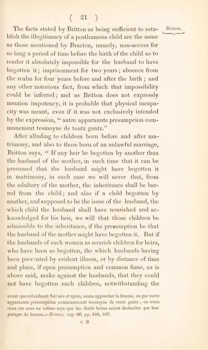 1 The facts stated by Britton as being sufficient to esta- Britton, blisli the illegitimacy of a posthumous child are the same as those mentioned by Bracton, namely, non-access for so long a period of time before the birth of the child as to render it absolutely impossible for the husband to have begotten it; imprisonment for two years; absence from the realm for four years before and after the birth ; and any other notorious fact, from which that impossibility could be inferred; and as Britton does not expressly mention impotency, it is probable that physical incapa¬ city was meant, even if it was not exclusively intended by the expression, “ autre apparaunte presumpcion com- munement tesmoyne de toutz gentz.” After alluding to children born before and after ma¬ trimony, and also to those born of an unlawful marriage, Britton says, “ If any heir be begotten by another than the husband of the mother, in such time that it can be presumed that the husband might have begotten it in matrimony, in such case we will never that, from the adultery of the mother, the inheritance shall be bar¬ red from the child; and also if a child begotten by another, and supposed to be the issue of the husband, the which child the husband shall have nourished and ac¬ knowledged for his heir, we will that those children be admissible to the inheritance, if the presumption be that the husband of the mother might have begotten it. But if the husbands of such women as nourish children for heirs, who have been so begotten, the which husbands having been prevented by evident illness, or by distance of time and place, if open presumption and common fame, as is above said, make against the husbands, that they could not have begotten such children, notwithstanding the avant que cel enfaunt fuit nee et apres, sauns approcher la femme, ou par autre apparaunte presumpcion communement tesmoyne de toutz gentz ; en toutz ceux cas nous ne volons mye que les droitz heires soient desherites par less putages de femme.— Britton, cap. GG, pp. 16G, 1G7.