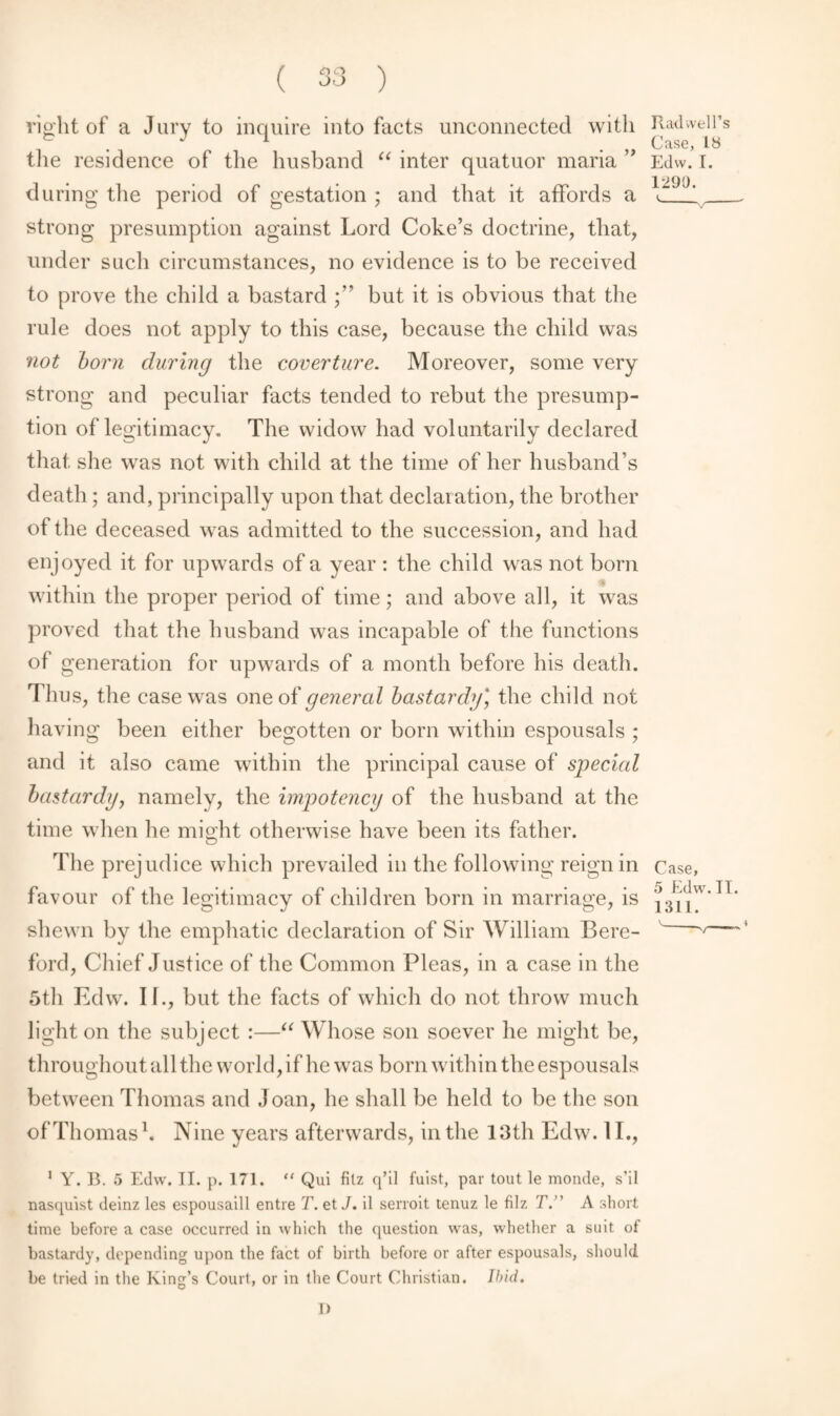 a <r» right of a Jury to inquire into facts unconnected with the residence of the husband “ inter quatuor maria ” during the period of gestation ; and that it affords a strong presumption against Lord Coke’s doctrine, that, under such circumstances, no evidence is to be received to prove the child a bastard but it is obvious that the rule does not apply to this case, because the child was not born during the coverture. Moreover, some very strong and peculiar facts tended to rebut the presump¬ tion of legitimacy. The widow had voluntarily declared that she was not with child at the time of her husband’s death; and, principally upon that declaration, the brother of the deceased was admitted to the succession, and had enjoyed it for upwards of a year : the child was not born within the proper period of time; and above all, it was proved that the husband was incapable of the functions of generation for upwards of a month before his death. Thus, the case was one oi general bastardy] the child not having been either begotten or born within espousals ; and it also came within the principal cause of special bastardy, namely, the impotency of the husband at the time when he might otherwise have been its father. The prejudice which prevailed in the following reign in favour of the legitimacy of children born in marriage, is shewn by the emphatic declaration of Sir William Bere- ford, Chief Justice of the Common Pleas, in a case in the 5th Edw. II., but the facts of which do not throw much light on the subject :—“ Whose son soever he might be, throughout all the world, if he was born within the espousals between Thomas and Joan, he shall be held to be the son of Thomas1. Nine years afterwards, in the 13 th Edw. 11., Rad well’s Case, Lb Edw. [. 1290. Case, 5 Edw. TI. 1011. 1 Y. B. 5 Edw. II. p. 171. “ Qui filz q’il fuist, par tout le monde, s’il nasquist deinz les espousaill entre T. et J. il serroit tenuz le filz T. A short time before a case occurred in which the question was, whether a suit of bastardy, depending upon the fact of birth before or after espousals, should be tried in the King’s Court, or in the Court Christian. Ibid. 1)