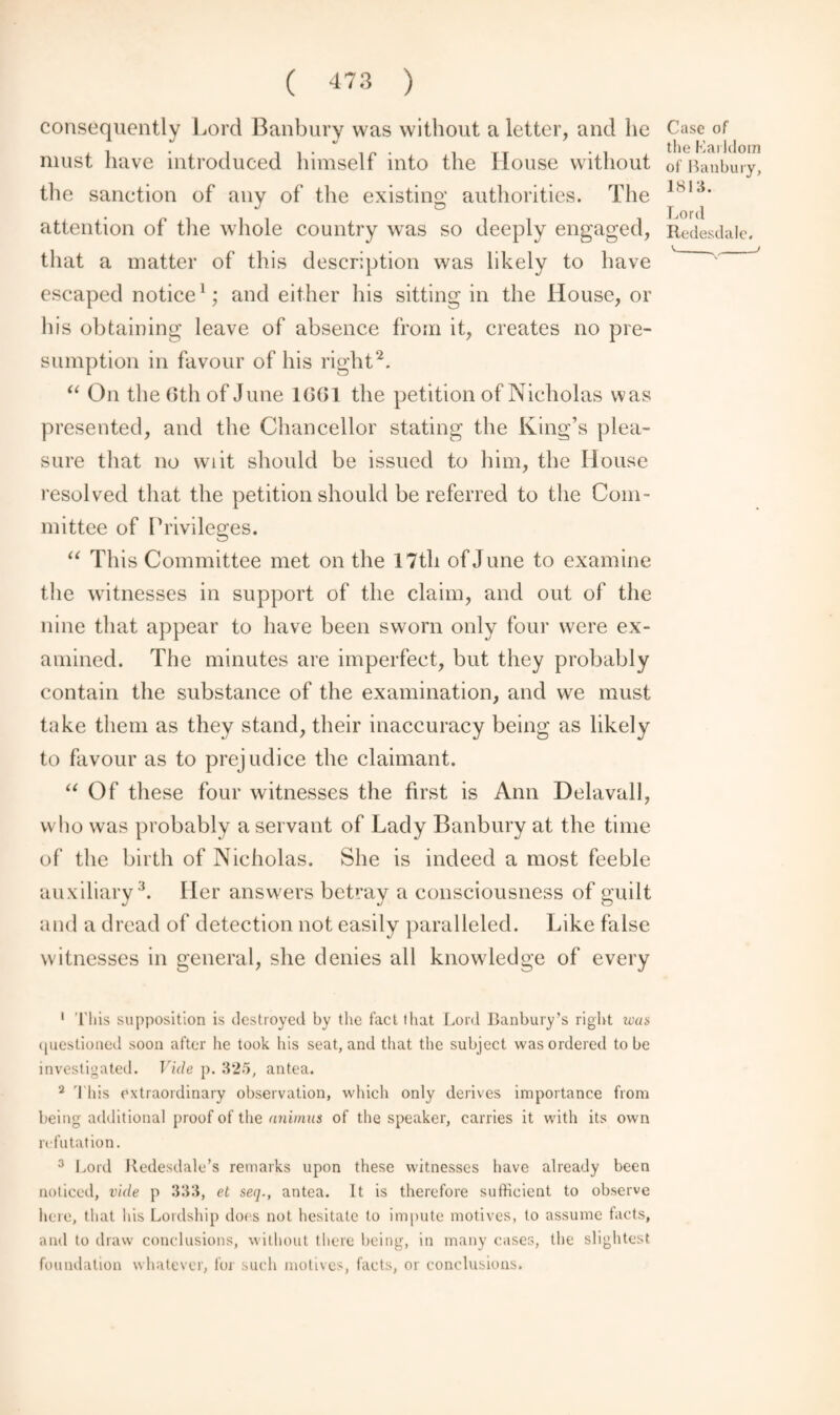 consequently Lord Banbury was without a letter, and he must have introduced himself into the House without the sanction of any of the existing authorities. The attention of the whole country was so deeply engaged, that a matter of this description was likely to have escaped notice1; and either his sitting in the House, or his obtaining leave of absence from it, creates no pre¬ sumption in favour of his right2. “ On the Gth of June 1(3(31 the petition of Nicholas was presented, and the Chancellor stating the King’s plea¬ sure that no wiit should be issued to him, the House resolved that the petition should be referred to the Com¬ mittee of Privileges. “ This Committee met on the 17th of June to examine the witnesses in support of the claim, and out of the nine that appear to have been sworn only four were ex¬ amined. The minutes are imperfect, but they probably contain the substance of the examination, and we must take them as they stand, their inaccuracy being as likely to favour as to prejudice the claimant. “ Of these four witnesses the first is Ann Delavall, who was probably a servant of Lady Banbury at the time of the birth of Nicholas. She is indeed a most feeble auxiliary3. Her answers betray a consciousness of guilt and a dread of detection not easily paralleled. Like false witnesses in general, she denies all knowledge of every Case of the Larldom of Banbury, 1813. Lord Redesdale. 1 This supposition is destroyed by the fact that Lord Banbury’s right was questioned soon after he took his seat, and that the subject was ordered to be investigated. Vide p. 325, antea. 2 This extraordinary observation, which only derives importance from being additional proof of the animus of the speaker, carries it with its own refutation. 3 Lord Kedesdale’s remarks upon these witnesses have already been noticed, vide p 333, et seq., antea. It is therefore sufficient to observe here, that his Lordship does not hesitate to impute motives, to assume facts, and to draw conclusions, without there being, in many cases, the slightest foundation whatever, for such motives, facts, or conclusions.