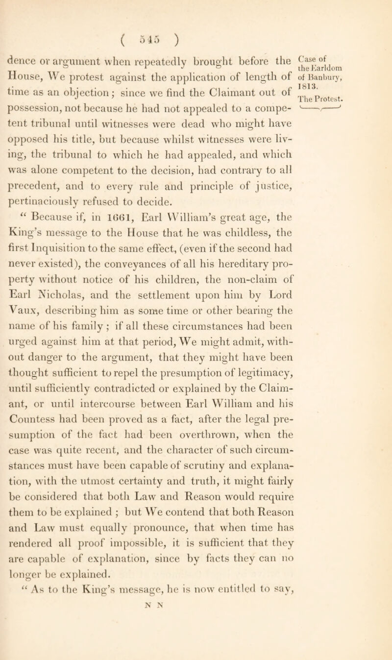 dence or argument when repeatedly brought before the (-as® °(, House, We protest against the application of length of of Banbury, time as an objection ; since we find the Claimant out of „ ‘ J 7 The Protest. possession, not because he had not appealed to a compe- v-v-J tent tribunal until witnesses were dead who might have opposed his title, but because whilst witnesses were liv¬ ing, the tribunal to which he had appealed, and which was alone competent to the decision, had contrary to all precedent, and to every rule and principle of justice, pertinaciously refused to decide. “ Because if, in 1661, Earl William’s great age, the King’s message to the House that he was childless, the first Inquisition to the same effect, (even if the second had never existed), the conveyances of all his hereditary pro¬ perty without notice of his children, the non-claim of Earl Nicholas, and the settlement upon him by Lord Vaux, describing him as some time or other bearing' the name of his family ; if all these circumstances had been urged against him at that period, We might admit, with¬ out danger to the argument, that they might have been thought sufficient to repel the presumption of legitimacy, until sufficiently contradicted or explained by the Claim¬ ant, or until intercourse between Earl William and his Countess had been proved as a fact, after the legal pre¬ sumption of the fact had been overthrown, when the case was quite recent, and the character of such circum¬ stances must have been capable of scrutiny and explana¬ tion, with the utmost certainty and truth, it might fairly be considered that both Law and Reason would require them to be explained ; but We contend that both Reason and Law must equally pronounce, that when time has rendered all proof impossible, it is sufficient that they are capable of explanation, since by facts they can no longer be explained. “As to the King’s message, he is now entitled to sav,