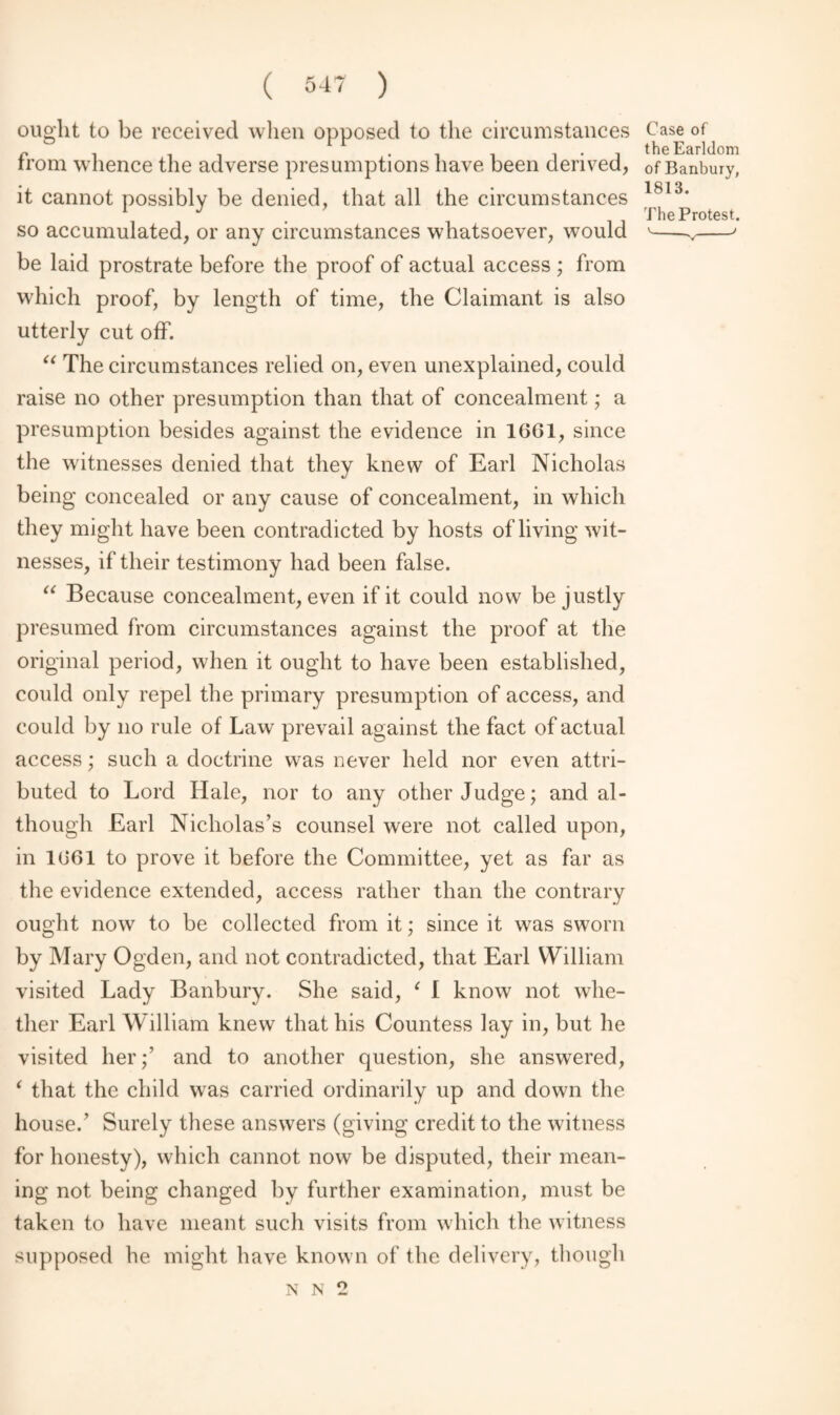 ought to be received when opposed to the circumstances from whence the adverse presumptions have been derived, it cannot possibly be denied, that all the circumstances so accumulated, or any circumstances whatsoever, would be laid prostrate before the proof of actual access ; from which proof, by length of time, the Claimant is also utterly cut off. “ The circumstances relied on, even unexplained, could raise no other presumption than that of concealment; a presumption besides against the evidence in 1661, since the witnesses denied that they knew of Earl Nicholas being concealed or any cause of concealment, in which they might have been contradicted by hosts of living wit¬ nesses, if their testimony had been false. “ Because concealment, even if it could now be justly presumed from circumstances against the proof at the original period, when it ought to have been established, could only repel the primary presumption of access, and could by no rule of Law prevail against the fact of actual access; such a doctrine was never held nor even attri¬ buted to Lord Hale, nor to any other Judge; and al¬ though Earl Nicholas’s counsel were not called upon, in 1661 to prove it before the Committee, yet as far as the evidence extended, access rather than the contrary ought now to be collected from it; since it was sworn by Mary Ogden, and not contradicted, that Earl William visited Lady Banbury. She said, 1 I know not whe¬ ther Earl William knew that his Countess lay in, but he visited her;’ and to another question, she answered, ‘ that the child was carried ordinarily up and down the house.’ Surely these answers (giving credit to the witness for honesty), which cannot now be disputed, their mean¬ ing not being changed by further examination, must be taken to have meant such visits from which the witness supposed he might have known of the delivery, though Case of the Earldom of Banbury, 1813. The Protest. o