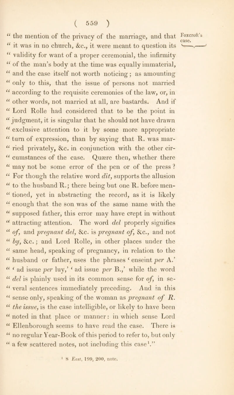 case. ( 559 ) “ the mention of the privacy of the marriage, and that “ it was in no church, &c., it were meant to question its “ validity for want of a proper ceremonial, the infirmity “ of the man’s body at the time was equally immaterial, “ and the case itself not worth noticing; as amounting “ only to this, that the issue of persons not married “ according to the requisite ceremonies of the law, or, in “ other words, not married at all, are bastards. And if “ Lord Rolle had considered that to be the point in “ judgment, it is singular that he should not have drawn “ exclusive attention to it by some more appropriate “ turn of expression, than by saying that R. was mar- “ ried privately, &c. in conjunction with the other cir- “ cumstances of the case. Qusere then, whether there “ may not be some error of the pen or of the press ? “ For though the relative word dit, supports the allusion “ to the husband R.; there being but one R. before men- “ tioned, yet in abstracting the record, as it is likely “ enough that the son was of the same name with the “ supposed father, this error may have crept in without u attracting attention. The word del properly signifies “ of, and pregnant del, Sic. is pregnant of &c., and not “ by, &c.; and Lord Rolle, in other places under the “ same head, speaking of pregnancy, in relation to the “ husband or father, uses the phrases ‘ enseint per A.’ “ ‘ ad issue per luy,’ i ad issue per B.,’ while the word “ del is plainly used in its common sense for of, in se- “ veral sentences immediately preceding. And in this “ sense only, speaking of the woman as pregnant of R. “ the issue, is the case intelligible, or likely to have been “ noted in that place or manner: in which sense Lord “ Ellenborough seems to have read the case. There is “ no regular Year-Book of this period to refer to, but only “ a few scattered notes, not including this case1.”