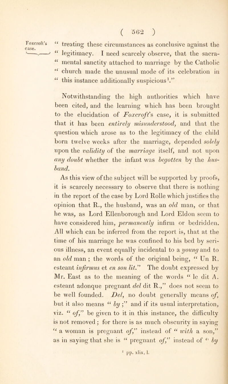 case. ( 562 ) “ treating these circumstances as conclusive against the “ legitimacy. I need scarcely observe, that the sacra- “ mental sanctity attached to marriage by the Catholic t( church made the unusual mode of its celebration in “ this instance additionally suspicious1.’' Notwithstanding the high authorities which have been cited, and the learning which has been brought to the elucidation of Foxcroft’s case, it is submitted that it has been entirely misunderstood, and that the question which arose as to the legitimacy of the child bora twelve weeks after the marriage, depended solely upon the validity of the marriage itself, and not upon any doubt whether the infant was begotten by the hus¬ band. As this view of the subject will be supported by proofs* it is scarcely necessary to observe that there is nothing in the report of the case by Lord Rolle which justifies the opinion that R., the husband, was an old man, or that he was, as Lord Ellenborough and Lord Eldon seem to have considered him, permanently infirm or bedridden. All which can be inferred from the report is, that at the time of his marriage he was confined to his bed by seri¬ ous illness, an event equally incidental to a young and to an old man ; the words of the original being, “ Un R. esteant infirmus et en son lit.” The doubt expressed by Mr. East as to the meaning of the words “ le dit A. esteant adonque pregnant del dit R.,” does not seem to be well founded. Del, no doubt generally means of, but it also means “ by f and if its usual interpretation, viz. u of” be given to it in this instance, the difficulty is not removed ; for there is as much obscurity in saying “ a woman is pregnant off instead of u with a son,” as in saying that she is u pregnant off instead of <% by pp. xlix, 1.