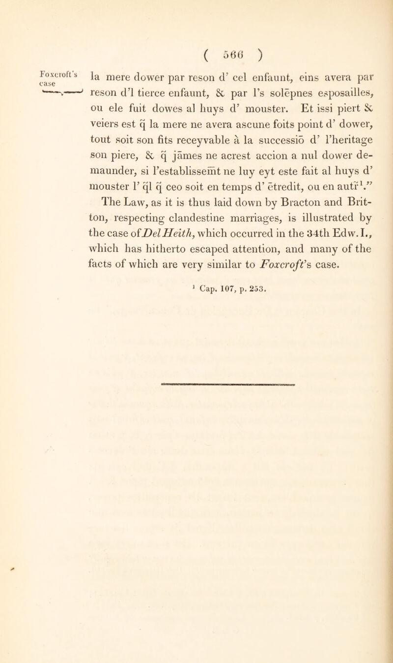 ( 566 ) foxuolts ja mere dower par reson d’ cel enfaunt, eins avera par case 1 71 w—7 reson dd tierce enfaunt, Sc par l’s solepnes esposailles, ou ele fuit dowes al huys d5 mouster. Et issi piert Sc veiers est q la mere ne avera ascune foits point d’ dower, tout soit son fits receyvable a la successio d* 1’heritage son piere, Sc q james ne acrest accion a nul dower de¬ ni aunder, si Testablissemt ne luy eyt este fait al huys d' mouster V ql q ceo soit en temps d’ etredit, ou en autr V* The Law, as it is thus laid down by Bracton and Brit¬ ton, respecting clandestine marriages, is illustrated by the case ofDelHeith, which occurred in the 34th Edw. I., which has hitherto escaped attention, and many of the facts of which are very similar to Foxcroft’s case.