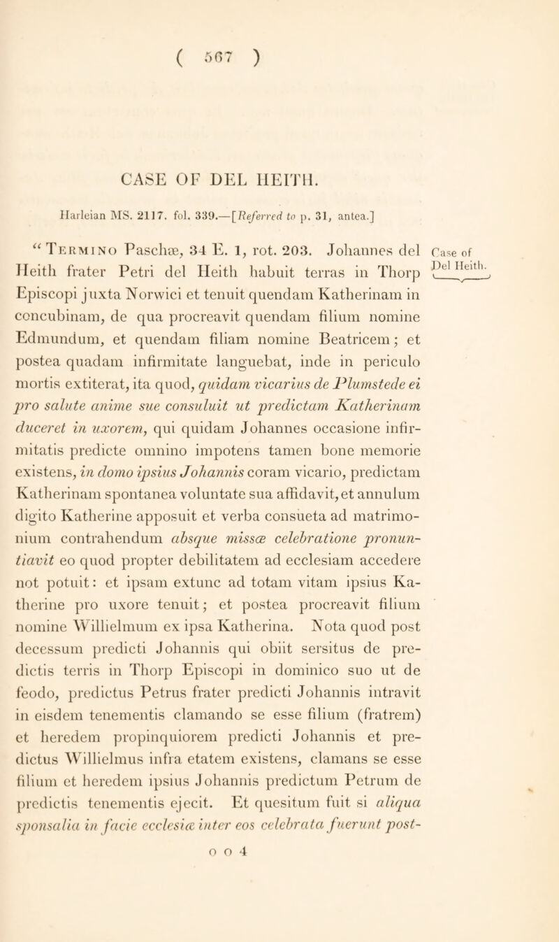 ( 5(57 ) CASE OF DEL KEITH. Harleian MS. 2117. fol. 339.— [Referred to p. 31, antea.] “ Termino Paschae, 34 E. 1, rot. 203. Johannes del Case of Ileitli frater Petri del Heith habuit terras in Thorp f)el Heltl> Episcopi jnxta Norwici et tenuit quendam Katherinam in concubinam, de qua procreavit quendam filium nomine Edmundum, et quendam filiam nomine Beatricem; et postea quad am infirmitate languebat, inde in periculo mortis extiterat, ita quod, quidam vicarius de Plumstede ei pro salute anime sue consuluit ut predictam Katherinam duceret in uxorem, qui quidam Johannes occasione infir— mitatis predicte omnino impotens tamen bone memorie existens, in domo ipsius Johannis coram vicario, predictam Katherinam spontanea voluntate sua affidavit, et annulum digito Katherine apposuit et verba consueta ad matrimo- nium contrahendum absque missce celebratione pronun- tiavit eo quod propter debilitatem ad ecclesiam accedere not potuit: et ipsam extunc ad totam vitam ipsius Ka¬ therine pro uxore tenuit; et postea procreavit filium nomine Willielmum ex ipsa Katherina. Nota quod post decessum predicti Johannis qui obiit sersitus de pre¬ dicts terris in Thorp Episcopi in dominico suo ut de feodo, predictus Petrus frater predicti Johannis intravit in eisdem tenements clamando se esse filium (fratrem) et heredem propinquiorem predicti Johannis et pre¬ dictus Willielmus infra etatem existens, damans se esse filium et heredem ipsius Johannis predictum Petrum de predicts tenements ejecit. Et quesitum fuit si aliqua sponsalia in facie ecclesice inter eos celebrata fuerunt post-