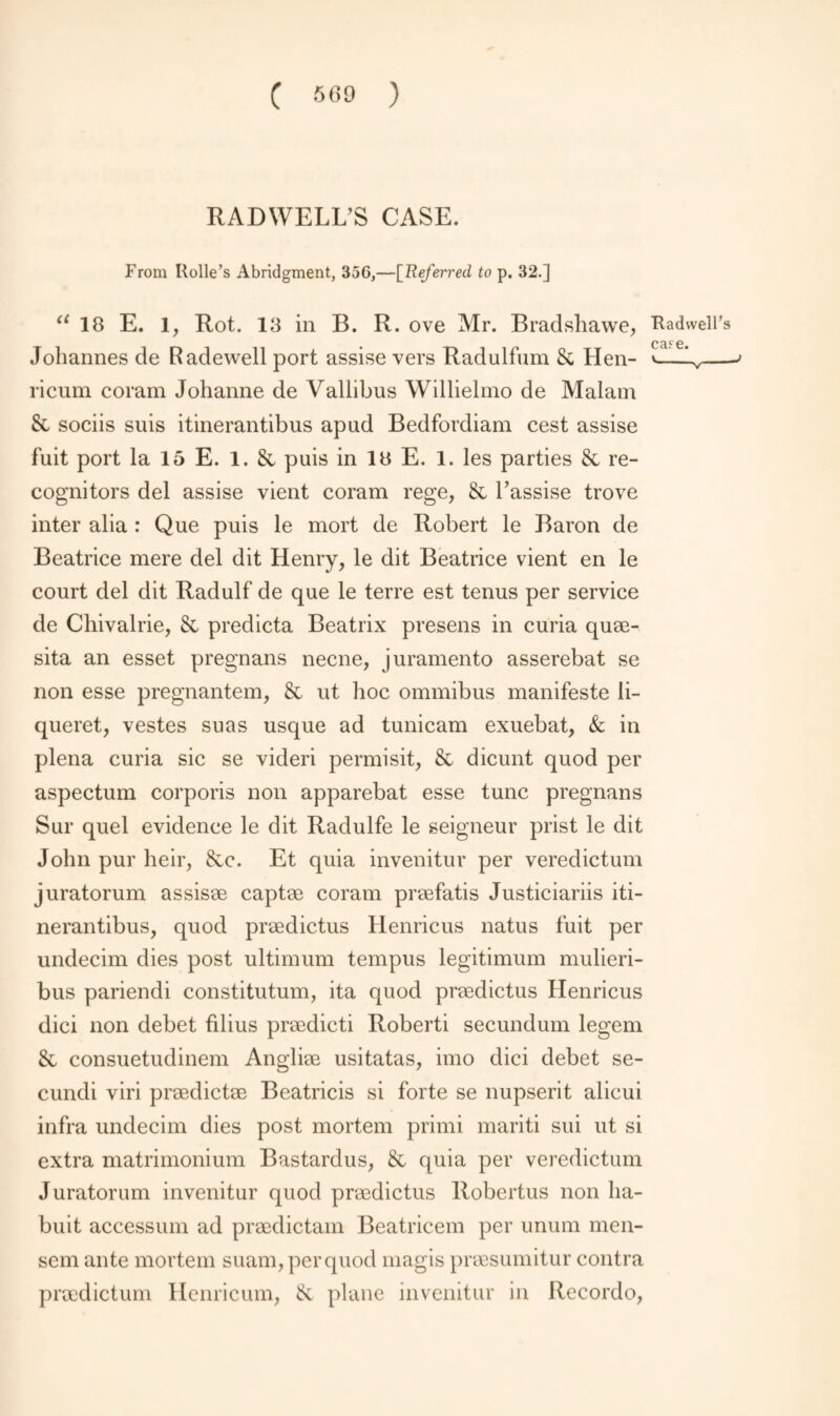 RADWELL’S CASE. From Kolle’s Abridgment, 356,—[Referred to p. 32.] u 18 E. 1, Rot. 13 in B. R. ove Mr. Bradshawe, Kadwell’s Johannes de Radewell port assise vers Radulfum 8c Hen- — ricum coram Johanne de Vallibus Willielmo de Malam & sociis suis itinerantibus apud Bedfordiam cest assise fuit port la 15 E. 1. & puis in IB E. 1. les parties 8c re¬ cognitors del assise vient coram rege, 8c l’assise trove inter alia : Que puis le mort de Robert le Baron de Beatrice mere del dit Henry, le dit Beatrice vient en le court del dit Radulf de que le terre est tenus per service de Chivalrie, 8c predicta Beatrix presens in curia quae- sita an esset pregnans necne, juramento asserebat se non esse pregnantem, 8c ut hoc ommibus manifeste li- queret, vestes suas usque ad tunicam exuebat, & in plena curia sic se videri permisit, 8c dicunt quod per aspectum corporis non apparebat esse tunc pregnans Sur quel evidence le dit Radulfe le seigneur prist le dit John pur heir, 8cc. Et quia invenitur per veredictum juratorum assisae captae coram praefatis Justiciariis iti¬ nerantibus, quod praedictus Henricus natus fuit per undecim dies post ultimum tempus legitimum mulieri- bus pariendi constitutum, ita quod praedictus Henricus dici non debet filius praedicti Roberti secundum legem 8c consuetudinem Angliae usitatas, imo dici debet se- cundi viri praedictae Beatricis si forte se nupserit alicui infra undecim dies post mortem primi mariti sui ut si extra matrimonium Bastardus, 8c quia per veredictum Juratorum invenitur quod praedictus Robertus non ha- buit accessum ad praedictam Beatricem per unum men¬ sem ante mortem suam, per quod magis praesumitur contra praedictum Henricum, 8c plane invenitur in Recordo,