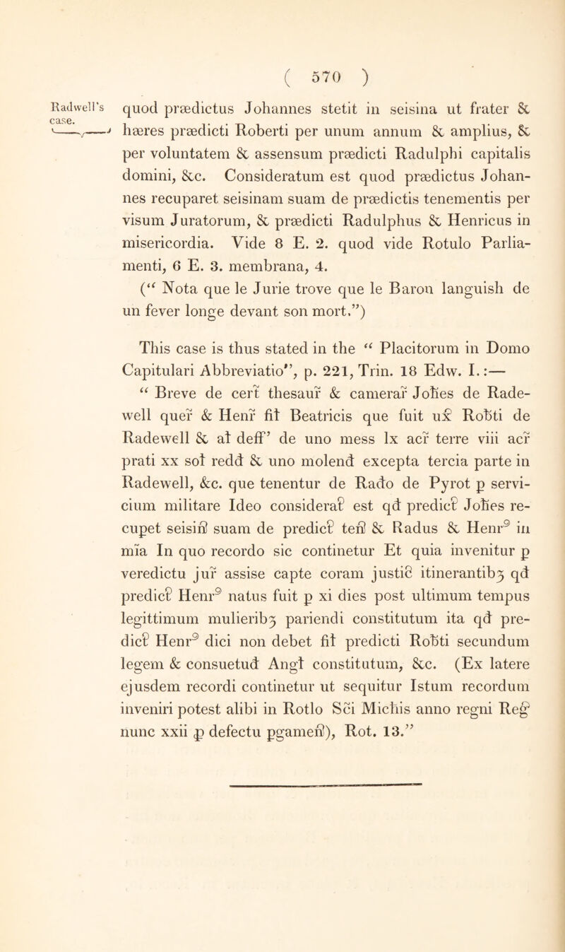 h seres prsedicti Roberti per unum annum & amplius, & per voluntatem & assensum prsedicti Radulphi capitalis domini, &c. Consideratum est quod prsedictus Johan¬ nes recuparet seisinam suam de prsedictis tenementis per visum Juratorum, & prsedicti Radulphus & Henricus in misericordia. Vide 8 E. 2. quod vide Rotulo Parlia¬ ment^ 6 E. 3. membrana, 4. (“ Nota que le Jurie trove que le Baron languish de un fever longe devant son mort.,?) This case is thus stated in the “ Placitorum in Domo Capitulari Abbreviatio*’, p. 221, Trin. 18 Edw. L:— “ Breve de cert thesauf & camera? Johes de Rade- well quer & Henr fit Beatricis que fuit ui? Robti de Radewell & at defF de uno mess lx acr terre viii acr prati xx sot redd & uno molend excepta tercia parte in Radewell, &c. que tenentur de Rado de Pyrot p servi- cium militare Ideo considera? est qd predict Johes re- cupet seisir? suam de predict? ten! & Radus & Henr5 in mia In quo recordo sic continetur Et quia invenitur p veredictu jur assise capte coram justib itinerantiby qd predict Henr9 natus fuit p xi dies post ultimum tempus legittimum mulieriby pariendi constitutum ita qd pre¬ dict Henr9 dici non debet fit predicti Robti secundum legem & consuetud Angt constitutum, &c. (Ex latere ejusdem record! continetur ut sequitur Istum recordum inveniri potest alibi in Rotlo Sci Michis anno regni Re^ nunc xxii «p defectu pgamen}), Rot. 13.”