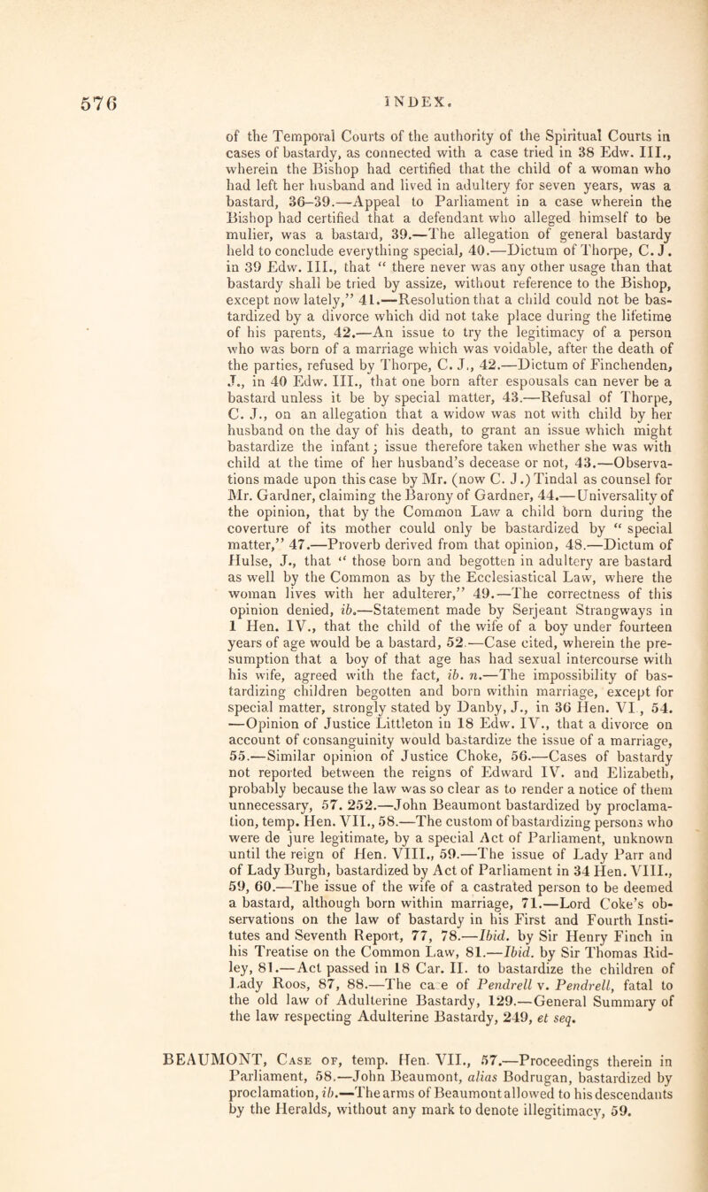 of the Temporal Courts of the authority of the Spiritual Courts in cases of bastardy, as connected with a case tried in 38 Edw. III., wherein the Bishop had certified that the child of a woman who had left her husband and lived in adultery for seven years, was a bastard, 36-39.—Appeal to Parliament in a case wherein the Bishop had certified that a defendant who alleged himself to be mulier, was a bastard, 39.—The allegation of general bastardy held to conclude everything special, 40.—Dictum of Thorpe, C. J . in 39 Edw. III., that “ there never was any other usage than that bastardy shall be tried by assize, without reference to the Bishop, except now lately,” 41.—Resolution that a child could not be bas¬ tardized by a divorce which did not take place during the lifetime of his parents, 42.—An issue to try the legitimacy of a person who was born of a marriage which was voidable, after the death of the parties, refused by Thorpe, C. J., 42.—Dictum of Finchenden, J., in 40 Edw. III., that one born after espousals can never be a bastard unless it be by special matter, 43.—Refusal of Thorpe, C. J., on an allegation that a widow was not with child by her husband on the day of his death, to grant an issue which might bastardize the infant; issue therefore taken whether she was with child at the time of her husband’s decease or not, 43.—Observa¬ tions made upon this case by Mr. (now C. J.) Tindal as counsel for Mr. Gardner, claiming the Barony of Gardner, 44.— Universality of the opinion, that by the Common Law a child born during the coverture of its mother could only be bastardized by “ special matter,” 47.—Proverb derived from that opinion, 48.—Dictum of Hulse, J., that “ those born and begotten in adultery are bastard as well by the Common as by the Ecclesiastical Law, where the woman lives with her adulterer,” 49.—The correctness of this opinion denied, ib.—Statement made by Serjeant Strangways in 1 Hen. IV., that the child of the wife of a boy under fourteen years of age would be a bastard, 52.—Case cited, wherein the pre¬ sumption that a boy of that age has had sexual intercourse with his wife, agreed with the fact, ib. n.—The impossibility of bas¬ tardizing children begotten and born within marriage, except for special matter, strongly stated by Danby, J., in 36 Hen. VI., 54. —Opinion of Justice Littleton in 18 Edw. IV., that a divorce on account of consanguinity would bastardize the issue of a marriage, 55.—Similar opinion of Justice Choke, 56.—Cases of bastardy not reported between the reigns of Edward IV. and Elizabeth, probably because the law was so clear as to render a notice of them unnecessary, 57. 252.—John Beaumont bastardized by proclama¬ tion, temp. Hen. VII., 58.—The custom of bastardizing persons who were de jure legitimate, by a special Act of Parliament, unknown until the reign of Hen. VIII., 59.—The issue of Lady Parr and of Lady Burgh, bastardized by Act of Parliament in 34 Hen. VIII., 59, 60.—The issue of the wife of a castrated person to be deemed a bastard, although born within marriage, 71.—Lord Coke’s ob¬ servations on the law of bastardy in his First and Fourth Insti¬ tutes and Seventh Report, 77, 78.-—Ibid, by Sir Henry Finch in his Treatise on the Common Law, 81.—Ibid, by Sir Thomas Rid¬ ley, 81.—Act passed in 18 Car. II. to bastardize the children of Lady Roos, 87, 88.—The ca e of Pendrell v. Pendrell, fatal to the old law of Adulterine Bastardy, 129.—General Summary of the law respecting Adulterine Bastardy, 249, et seq. BEAUMONT, Case of, temp. Hen. VII., 57.—Proceedings therein in Parliament, 58.—John Beaumont, alias Bodrugan, bastardized by proclamation, ib.—The arms of Beaumont allowed to his descendants by the Heralds, without any mark to denote illegitimacy, 59.