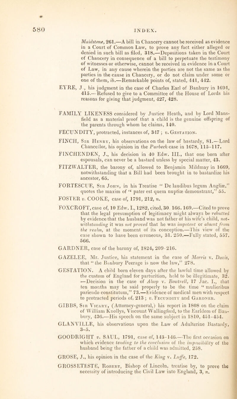 Maidstone, 261.—A bill in Chancery cannot be received as evidence in a Court of Common Law, to prove any fact either alleged or denied in such bill as filed, 318.—Depositions taken in the Court of Chancery in consequence of a bill to perpetuate the testimony of witnesses or otherwise, cannot be received in evidence in a Court of Law, in any cause wherein the parties are not the same as the parties in the cause in Chancery, or do not claim under some or one of them, ib.—Remarkable points of, stated, 441, 442. EYRE, J., his judgment in the case of Charles Earl of Banbury in 1694, 415.—Refused to give to a Committee of the House of Lords his reasons for giving that judgment, 427, 428. FAMILY LIKENESS considered by Justice Heath, and by Lord Mans¬ field as a material proof that, a child is the genuine offspring of the parents through whom he claims, 140. FECUNDITY, protracted, instances of, 347 ; v. Gestation. FINCH, Sir Henry, his observations on the law of bastardy, 81.—Lord Chancellor, his opinion in the Purbeck case in 1678, 115-117. FINCHENDEN, J., his decision in 40 Edw. III., that one born after espousals, can never be a bastard unless by special matter, 43. FITZWALTER, the barony of, allowed to Benjamin Mildmay in 1669, notwithstanding that a Bill had been brought in to bastardize his ancestor, 65. FORTESCUE, Sir John, in his Treatise “ De laudibus legum Angliae,” quotes the maxim of “ pater est quem nuptiae demonstrant,” 55. FOSTER v. COOKE, case of, 1791, 212, n. FOXCROFT, case of, 10 Edw. I., 1282, cited, 30. 166.169.—Cited to prove that the legal presumption of legitimacy might always be rebutted by evidence that the husband was not father of his wife’s child, not¬ withstanding it was not proved that he was impotent or absent from the realm, at the moment of its conception.—This view of the case shown to have been erroneous, 31. 250.—Fully stated, 557. 566. GARDNER, case of the barony of, 1824, 209-216. GAZELEE, Mr. Justice, his statement in the case of Morris v. Davis, that “ the Banbury Peerage is now the law,” 278. GESTATION. A child born eleven days after the lawful time allowed by the custom of England for parturition, held to be illegitimate, 32. -—Decision in the case of Alsop v. Bowtrell, 17 Jac. I., that ten months may be said properly to be the time “ mulieribus pariendo constitutum,” 73.—Evidence of medical men with respect to protracted periods of, 213 ; v. Fecundity and Gardner. GIBBS, Sir Vicary, (Attorney-general,) his report in 1808 on the claim of William Knollys, Viscount Wallingford, to the Earldom of Ban¬ bury, 436.—His speech on the same subject in 1810, 451-454. GLANVILLE, his observations upon the Law of Adulterine Bastardy, 3-5. GOODRIGHT v. SAUL, 1791 , case of, 143-146.—The first occasion on which evidence tending to the conclusion of the impossibility of the husband being the father of a child was admitted, 258. GROSE, J., his opinion in the case of the King v. Luffe, 172. GROSSETESTE, Robert, Bishop of Lincoln, treatise by, to prove the necessity of introducing the Civil Law into England, 3, n.