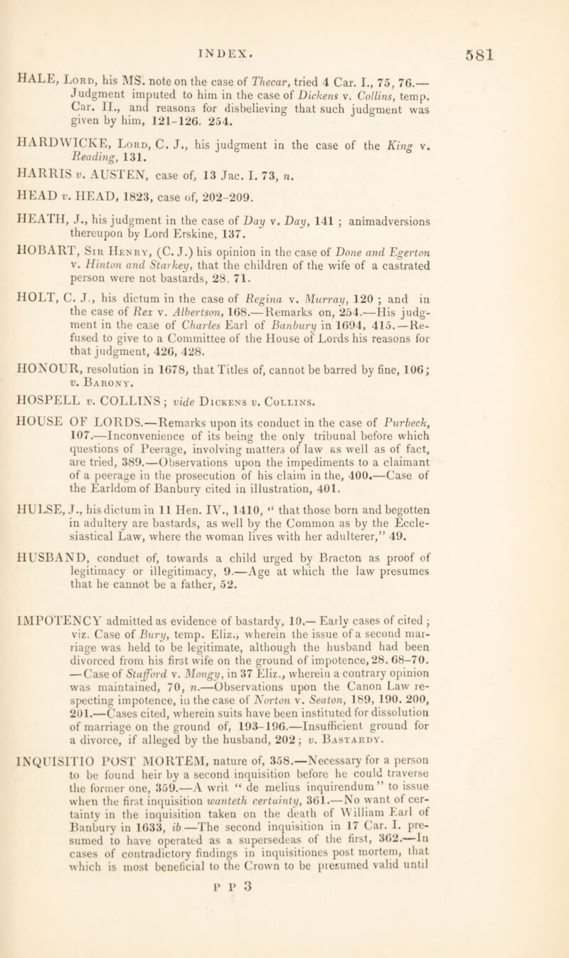 HALE, Lord, his IMS. note on the case of Thecar, tried 4 Car. I., 75, 76.— Judgment imputed to him in the case of Dickens v. Collins, temp. Car. II., and reasons for disbelieving that such judgment was given by him, 121-126. 254. IIARDWICKE, Lord, C. J., his judgment in the case of the Kins v. Reading, 131. HARRIS v. AUSTEN, case of, 13 Jac. I. 73, n. HEAD v. HEAD, 1823, case of, 202-209. HEATH, J., his judgment in the case of Day v. Day, 141 ; animadversions thereupon by Lord Erskine, 137. HOBART, Sir Henry, (C. J.) his opinion in the case of Done and Egerton v. Hinton and Starkey, that the children of the wife of a castrated person were not bastards, 28. 71. HOLT, C. J., his dictum in the case of Regina v. Murray, 120 ; and in the case of Rex v. Albertson, 168.— Remarks on, 254.—His judg¬ ment in the case of Charles Earl of Banbury in 1694, 415. — Re¬ fused to give to a Committee of the House of Lords his reasons for that judgment, 426, 428. IIONOL R, resolution in 1678, that Titles of, cannot be barred by fine, 106; v. Barony. HOSPELL v. COLLINS; vide Dickens v. Collins. HOUSE OF LORDS.—Remarks upon its conduct in the case of Purbeck, 107.—Inconvenience of its being the only tribunal before which questions of Peerage, involving matters of law as well as of fact, are tried, 389.—Observations upon the impediments to a claimant of a peerage in the prosecution of his claim in the, 400.—Case of the Earldom of Banbury cited in illustration, 401. IIULSE, J., his dictum in 11 Hen. IV., 1410, “ that those born and begotten in adultery are bastards, as well by the Common as by the Eccle¬ siastical Law, where the woman lives with her adulterer,” 49. HUSBAND, conduct of, towards a child urged by Bracton as proof of legitimacy or illegitimacy, 9.—Age at which the law presumes that he cannot be a father, 52. 1MPOTENCY admitted as evidence of bastardy, 10.— Early cases of cited ; viz. Case of Bury, temp. Eliz., wherein the issue of a second mar¬ riage was held to be legitimate, although the husband had been divorced from his first wife on the ground of impotence, 28. 68-70. — Case of Stafford v. Mongy, in 37 Eliz., wherein a contrary opinion was maintained, 70, n.—Observations upon the Canon Law re¬ specting impotence, in the case of Norton v. Seaton, 189, 190. 200, 201.—Cases cited, wherein suits have been instituted for dissolution of marriage on the ground of, 193-196.—Insufficient ground for a divorce, if alleged by the husband, 202; v. Bastardy. 1NQUISITIO POST MORTEM, nature of, 358.—Necessary for a person to be found heir by a second inquisition before he could traverse the former one, 359.—A writ “ de melius inquirendum” to issue when the first inquisition wanteth certainty, 361.—No want of cer¬ tainty in the inquisition taken on the death of W illiam Lai 1 ot Banbury in 1633, ib—The second inquisition in 17 Car. I. pre¬ sumed to have operated as a supersedeas of the first, 362.— In cases of contradictory findings in inquisitiones post mortem, that which is most beneficial to the Crown to be presumed valid until