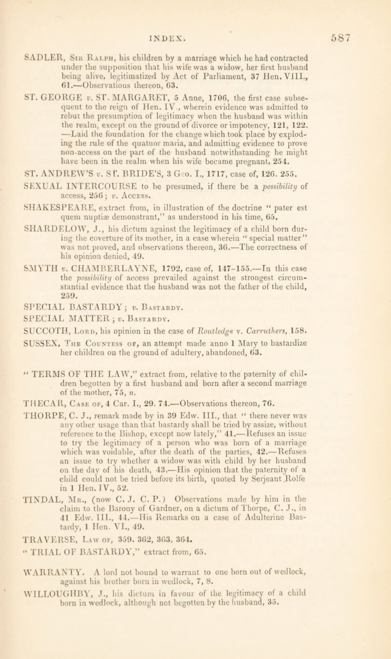 SADLER, Sm Ralph, his children by a marriage which he had contracted under the supposition that his wife was a widow, her first husband being alive, legitimatized by Act of Parliament, 37 Iien.VilL, 61.—Observations thereon, G3. ST. GEORGE v. ST. MARGARET, 5 Anne, 1706, the first case subse¬ quent to the reign of Hen. IV., wherein evidence was admitted to rebut the presumption of legitimacy when the husband was within the realm, except on the ground of divorce or impotency, 121, 122. —Laid the foundation for the change which took place by explod¬ ing the rule of the quatuor maria, and admitting evidence to prove non-access on the part of the husband notwithstanding he might have been in the realm when his wife became pregnant, 254. ST. ANDREW’S v. ST. BRIDE’S, 3 Geo. I., 1717, case of, 126. 255. SEXUAL INTERCOURSE to be presumed, if there be a possibility of access, 256; v. Access. SHAKESPEARE, extract from, in illustration of the doctrine “ pater est quern nuptiae demonstrant,” as understood in his time, 65. SHARDELOW, J., his dictum against the legitimacy of a child born dur¬ ing the coverture of its mother, in a case wherein “ special matter” was not proved, and observations thereon, 36.—The correctness of his opinion denied, 49. SMYTH v. CHAMBERLAYNE, 1792, case of, 147-155.—Tn this case the possibility of access prevailed against the strongest circum¬ stantial evidence that the husband was not the father of the child, 259. SPECIAL BASTARDY j v. Bastardy. SPECIAL MATTER 3 v. Bastardy. SUCCOTII, Lord, his opinion in the case of Routledge v. Carruthers, 158. SUSSEX, The Countess of, an attempt made anno 1 Maiy to bastardize her children on the ground of adultery, abandoned, 63. “ TERMS OF THE LAW,” extract from, relative to the paternity of chil¬ dren begotten by a first husband and born after a second marriage of the mother, 75, n. THECAR, Case of, 4 Car. I., 29. 74.—Observations thereon, 76. THORPE, C. J., remark made by in 39 Edw. III., that “ there never was any other usage than that bastardy shall be tried by assize, without reference to the Bishop, except now lately,” 41.—Refuses an issue to try the legitimacy of a person who was born of a marriage which was voidable, after the death of the parties, 42.— Refuses an issue to try whether a widow was with child by her husband on the day of his death, 43.—His opinion that the paternity of a child could not be tried before its birth, quoted by Serjeant .Jlolfe in 1 Hen. IV., 52. TINDAL, Mr., (now C. J. C.P.) Observations made by him in the claim to the Barony of Gardner, on a dictum of Thorpe, C. J., in 41 Edw. 111., 44.—His Remarks on a case of Adulterine Bas¬ tardy, 1 Hen. VI., 49. TRAVERSE, Law of, 359. 362, 363, 364. “ TRIAL OF BASTARDY,” extract from, 65. WARRANTY. A lord not bound to warrant to one born out of wedlock, against his brother born in wedlock, 7, 8. WILLOUGHBY, .T., his dictum in favour of the legitimacy of a child born in wedlock, although not begotten by the husband, 35.