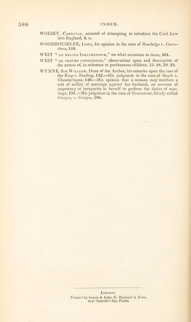 WOLSEY, Cardinal, accused of attempting to introduce the Civil Law into England, 3, n. WOODHOUSELEE, Lord, his opinion in the case of Boutledge v. Carru- thers, 159. WRIT u ad melius Inquirendum,” on what occasions to issue, 361. WRIT “ de ventre inspiciendo,” observations upon and description of the nature of, in reference to posthumous children, 15-18, 19. 23. WYNNE, Sir William, Dean of the Arches, his remarks upon the case of the King v. Beading, 132.—His judgment in the case of Smyth v. Chamberlayne, 149.—His opinion that a woman may institute a suit of nullity of marriage against her husband, on account of impotency or incapacity in herself to perform the duties of mar¬ riage, 191.—His judgment in the case of Greenstreet, falsely called Cornyns, v. Comyns, 196. London: Feinted by James & Luke G. Hansard & Sons, near Lincoln’s-Imi Fields.