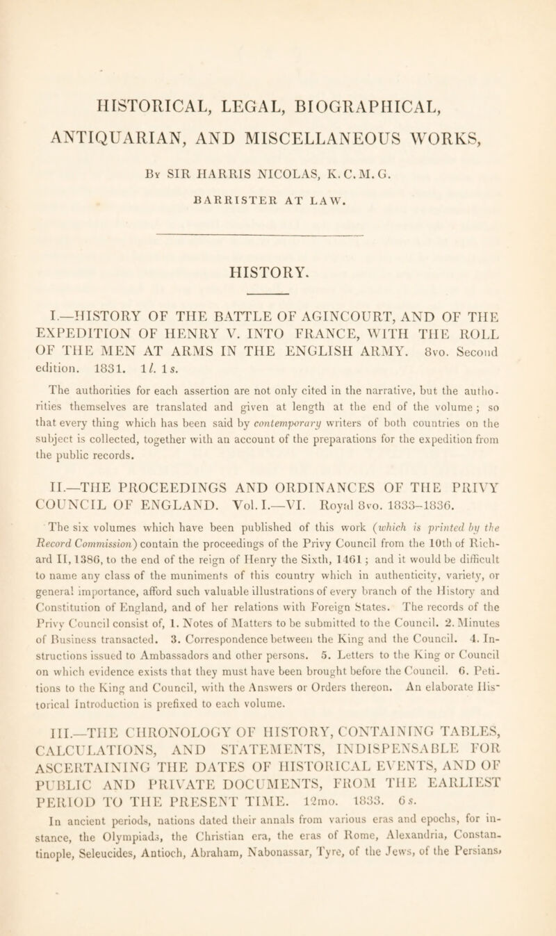 HISTORICAL, LEGAL, BIOGRAPHICAL, ANTIQUARIAN, AND MISCELLANEOUS WORKS, By SIR HARRIS NICOLAS, K.C.M.G. BARRISTER AT LAW. HISTORY. I.—HISTORY OF TIIE BATTLE OF AGINCOURT, AND OF THE EXPEDITION OF HENRY V. INTO FRANCE, WITH THE ROLL OF THE MEN AT ARMS IN THE ENGLISH ARMY. 8vo. Second edition. 1831. 11. Is. The authorities for each assertion are not only cited in the narrative, but the autho¬ rities themselves are translated and given at length at the end of the volume ; so that every thing which has been said by contemporary writers of both countries on the subject is collected, together with an account of the preparations for the expedition from the public records. II.—THE PROCEEDINGS AND ORDINANCES OF THE PRIVY COUNCIL OF ENGLAND. Yol. I.—VI. Royal 8vo. 1833-1836. The six volumes which have been published of this work (ivhich is printed by the Record Commission) contain the proceedings of the Privy Council from the 10th of Rich¬ ard II, 1380, to the end of the reign of Henry the Sixth, 1401 ; and it would be difficult to name any class of the muniments of this country which in authenticity, variety, or general importance, afford such valuable illustrations of every branch of the History and Constitution of England, and of her relations with Foreign States. The records of the Privy Council consist of, l. Notes of Matters to be submitted to the Council. 2. Minutes of Business transacted. 3. Correspondence between the King and the Council. 4. In¬ structions issued to Ambassadors and other persons. 5. Letters to the King or Council on which evidence exists that they must have been brought before the Council. G. Peti¬ tions to the King and Council, with the Answers or Orders thereon. An elaborate Ills' torical Introduction is prefixed to each volume. HI.—TIIE CHRONOLOGY OF HISTORY, CONTAINING TABLES, CALCULATIONS, AND STATEMENTS, INDISPENSABLE FOR ASCERTAINING TIIE DATES OF HISTORICAL EVENTS, AND OF PUBLIC AND PRIVATE DOCUMENTS, FROM THE EARLIEST PERIOD TO TIIE PRESENT TIME. 12mo. 1833. 6s. In ancient periods, nations dated their annals from various eras and epochs, for in¬ stance, the Olympiads, the Christian era, the eras of Rome, Alexandria, C onstan- tinople, Seleucides, Antioch, Abraham, Nabonassar, Tyre, of the Jews, of the Persians,