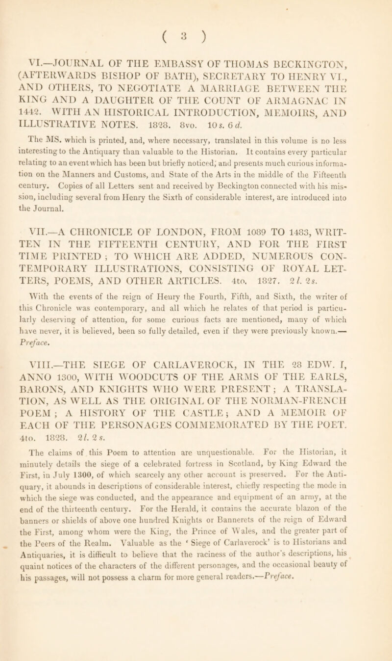 VI.—JOURNAL OF THE EMBASSY OF THOMAS BECKINGTON, (AFTERWARDS BISHOP OF BATH), SECRETARY TO HENRY VI., AND OTHERS, TO NEGOTIATE A MARRIAGE BETWEEN THE KING AND A DAUGHTER OF THE COUNT OF ARMAGNAC IN 1412. WITH AN HISTORICAL INTRODUCTION, MEMOIRS, AND ILLUSTRATIVE NOTES. 1828. 8vo. 10 s. 6 d. The MS. which is printed, and, where necessary, translated in this volume is no less interesting to the Antiquary than valuable to the Historian, It contains every particular relating to an event which has been but briefly noticed, and presents much curious informa¬ tion on the Manners and Customs, and State of the Arts in the middle of the Fifteenth century. Copies of all Letters sent and received by Beckington connected with his mis¬ sion, including several from Henry the Sixth of considerable interest, are introduced into the Journal. VII.—A CHRONICLE OF LONDON, FROM 1089 TO 1483, WRIT¬ TEN IN THE FIFTEENTH CENTURY, AND FOR THE FIRST TIME PRINTED ; TO WHICH ARE ADDED, NUMEROUS CON¬ TEMPORARY ILLUSTRATIONS, CONSISTING OF ROYAL LET¬ TERS, POEMS, AND OTHER ARTICLES. 4to. 1827. 2/. 2s. With the events of the reign of Henry the Fourth, Fifth, and Sixth, the writer of this Chronicle was contemporary, and all which he relates of that period is particu¬ larly deserving of attention, for some curious facts are mentioned, many of which have never, it is believed, been so fully detailed, even if they were previously known.— Preface. VIII.—THE SIEGE OF CARLAVEROCK, IN THE 28 EDW. I, ANNO 1300, WITH WOODCUTS OF THE ARMS OF THE EARLS, BARONS, AND KNIGHTS WHO WERE PRESENT; A TRANSLA¬ TION, AS WELL AS THE ORIGINAL OF THE NORMAN-FRENCH POEM ; A HISTORY OF THE CASTLE; AND A MEMOIR OF EACH OF THE PERSONAGES COMMEMORATED BY THE POET. 4to. 1828. 2/. 2.9. The claims of this Poem to attention are unquestionable. For the Historian, it minutely details the siege of a celebrated fortress in Scotland, by King Edward the First, in July 1300, of which scarcely any other account is preserved. For the Anti¬ quary, it abounds in descriptions of considerable interest, chiefly respecting the mode in which the siege was conducted, and the appearance and equipment of an army, at the end of the thirteenth century. For the Herald, it contains the accurate blazon of the banners or shields of above one hundred Knights or Bannerets of the reign of Edward the First, among whom were the King, the Prince of \\ ales, and the greater part of the Peers of the Realm. Valuable as the * Siege of Carlaverock' is to Historians and Antiquaries, it is difficult to believe that the raciness of the author's descriptions, his quaint notices of the characters of the different personages, and the occasional beauty of his passages, will not possess a charm for more general readers.—Preface.