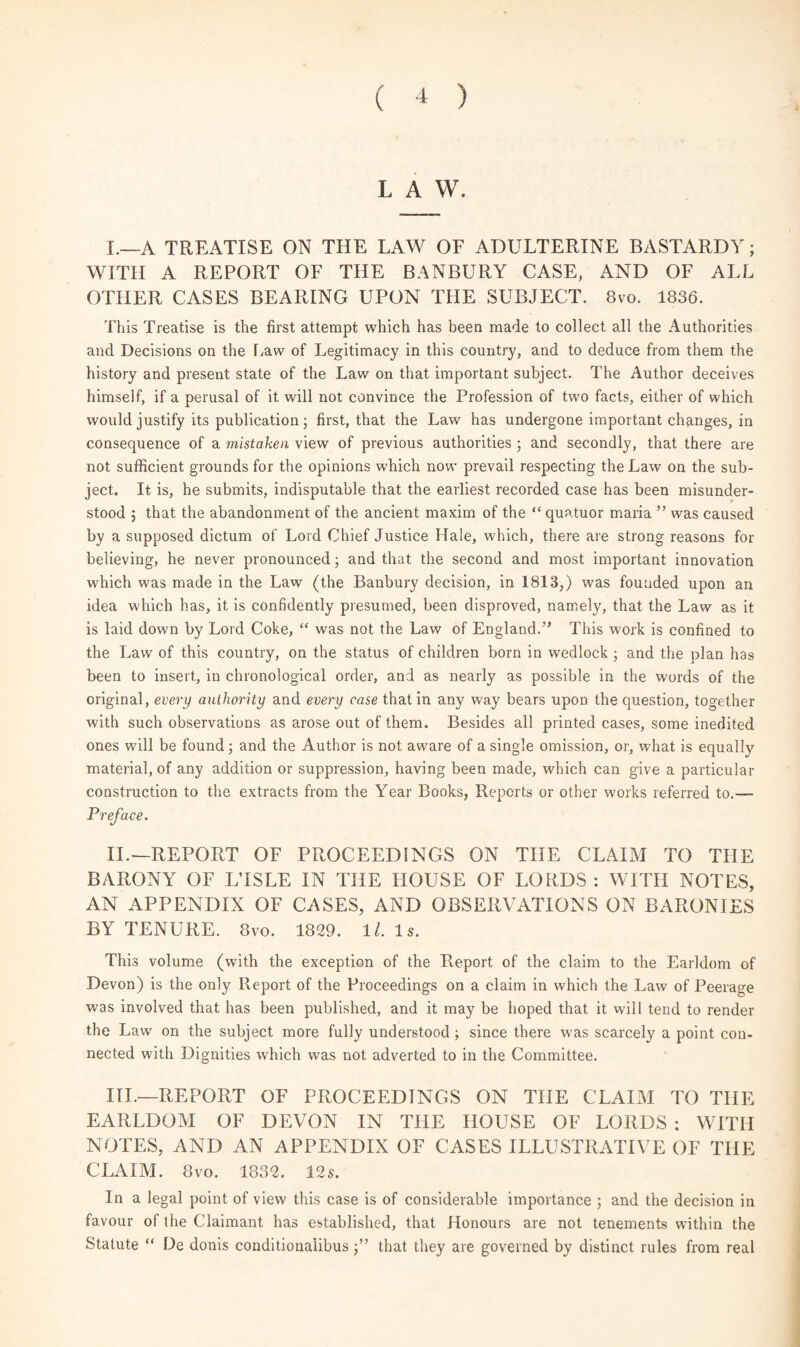 LAW. I. —A TREATISE ON THE LAW OF ADULTERINE BASTARDY; WITH A REPORT OF THE BANBURY CASE, AND OF ALL OTHER CASES BEARING UPON THE SUBJECT. 8vo. 1836. This Treatise is the first attempt which has been made to collect all the Authorities and Decisions on the Law of Legitimacy in this country, and to deduce from them the history and present state of the Law on that important subject. The Author deceives himself, if a perusal of it will not convince the Profession of two facts, either of which would justify its publication; first, that the Law has undergone important changes, in consequence of a mistaken view of previous authorities; and secondly, that there are not sufficient grounds for the opinions which now prevail respecting the Law on the sub¬ ject. It is, he submits, indisputable that the earliest recorded case has been misunder¬ stood 5 that the abandonment of the ancient maxim of the “quatuor maria ” was caused by a supposed dictum of Lord Chief Justice Hale, which, there are strong reasons for believing, he never pronounced; and that the second and most important innovation which was made in the Law (the Banbury decision, in 1813,) was founded upon an idea which has, it is confidently presumed, been disproved, namely, that the Law as it is laid down by Lord Coke, “ was not the Law of England.” This work is confined to the Law of this country, on the status of children born in wedlock ; and the plan has been to insert, in chronological order, and as nearly as possible in the words of the original, every authority and every case that in any way bears upon the question, together with such observations as arose out of them. Besides all printed cases, some inedited ones will be found; and the Author is not aware of a single omission, or, what is equally material, of any addition or suppression, having been made, which can give a particular construction to the extracts from the Year Books, Reports or other works referred to.— Preface. II. — REPORT OF PROCEEDINGS ON THE CLAIM TO THE BARONY OF LTSLE IN THE HOUSE OF LORDS : WITH NOTES, AN APPENDIX OF CASES, AND OBSERVATIONS ON BARONIES BY TENURE. 8vo. 1829. ll. Is. This volume (with the exception of the Report of the claim to the Earldom of Devon) is the only Report of the Proceedings on a claim in which the Law of Peerage was involved that has been published, and it may be hoped that it will tend to render the Law on the subject more fully understood; since there was scarcely a point con¬ nected with Dignities which was not adverted to in the Committee. III. —REPORT OF PROCEEDINGS ON THE CLAIM TO THE EARLDOM OF DEVON IN THE HOUSE OF LORDS ; WITH NOTES, AND AN APPENDIX OF CASES ILLUSTRATIVE OF THE CLAIM. 8 vo. 1832. 12 s. In a legal point of view this case is of considerable importance ; and the decision in favour of the Claimant has established, that Honours are not tenements within the Statute “ De donis conditionalibusthat they are governed by distinct rules from real