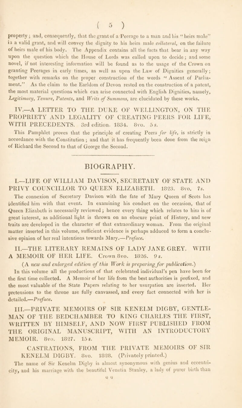 ( 3 ) property ; and, consequently, that the grant of a Peerage to a man and his “heirs male” is a valid grant, and will convey the dignity to his heirs male collateral, on the failure of heirs male of his body. The Appendix contains all the facts that bear in any way upon the question which the House of Lords was called upon to decide ; and some novel, if not interesting information will be found as to the usage of the Crown on granting Peerages in early times, as well as upon the Law of Dignities generally ; together with remarks on the proper construction of the words “ Assent of Parlia¬ ment.” As the claim to the Earldom of Devon rested on the construction of a patent, the most material questions which can arise connected with English Dignities, namely, Legitimacy, Tenure, Patents, and Writs of Summons, are elucidated by these works. IV.—A LETTER TO THE DUKE OF WELLINGTON, ON THE PROPRIETY ANI) LEGALITY OF CREATING PEERS FOR LIFE, WITH PRECEDENTS. 3rd edition. 1834. 8vo. 5 s. This Pamphlet proves that the principle of creating Peers for life, is strictly in accordance with the Constitution ; and that it has frequently been done from the reign of Richard the Second to that of George the Second. BIOGRAPHY. I. —LIFE OF WILLIAM DAVISON, SECRETARY OF STATE AND PRIVY COUNCILLOR TO QUEEN ELIZABETH. 1823. 8vo. 7s. The connexion of Secretary Davison with the fate of Mary Queen of Scots has identified him with that event. In examining his conduct on the occasion, that of Queen Elizabeth is necessarily reviewed ; hence every thing which relates to him is of great interest, as additional light is thrown on an obscure point of History, and new traits are developed in the character of that extraordinary woman. From the original matter inserted in this volume, sufficient evidence is perhaps adduced to form a conclu¬ sive opinion of her real intentions towards Mary.— Preface. II. —THE LITERARY REMAINS OF LADY JANE GREY. WITH A MEMOIR OF HER LIFE. Crown 8vo. 1826. 9 s. (A new and enlarged edition of this Work is preparing for publication.) In this volume all the productions of that celebrated individual’s pen have been for the first time collected. A Memoir of her life from the best authorities is prefixed, and the most valuable of the State Papers relating to her usurpation are inserted. Her pretensions to the throne are fully canvassed, and every fact connected with her is detailed.—Preface. III. —PRIVATE MEMOIRS OF SIR KENELM DIGBY, GENTLE¬ MAN OF THE BEDCHAMBER TO KING CHARLES THE FIRST, WRITTEN BY HIMSELF, AND NOW FIRST PUBLISHED FROM THE ORIGINAL MANUSCRIPT, WITH AN INTRODUCTORY MEMOIR. 8vo. 1827. 15 s. CASTRATIONS, FROM THE PRIVATE MEMOIRS OF SIR KENELM DIGBY. 8vo. 1828. (Piivately printed.) The name of Sir Ivenelm Digby is almost synonymous with genius and eccentii- city, and his marriage with the beautiful 1 enetia Stanley, a lady of purer biith than y q