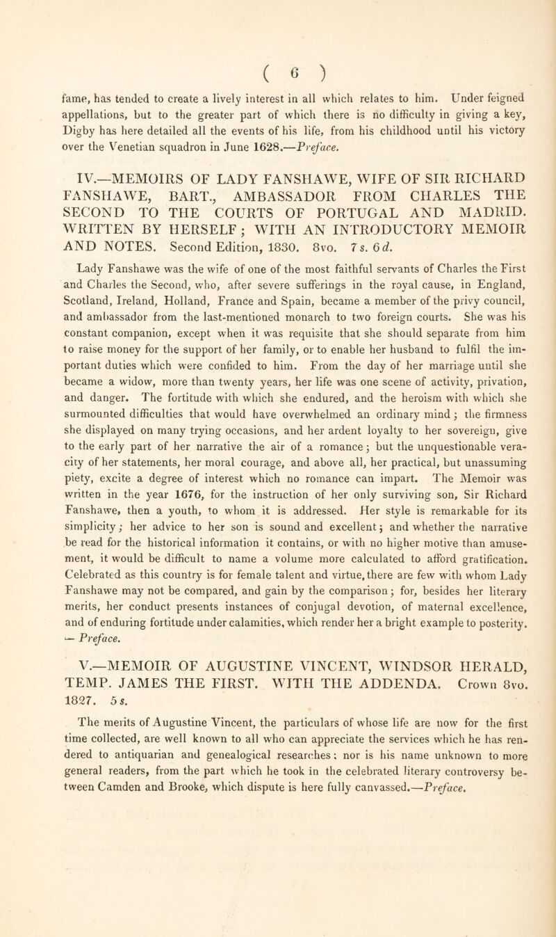 fame, has tended to create a lively interest in all which relates to him. Under feigned appellations, but to the greater part of which there is no difficulty in giving a key, Digby has here detailed all the events of his life, from his childhood until his victory over the Venetian squadron in June 1628.—Preface. IV. —MEMOIRS OF LADY FANSHAWE, WIFE OF SIR RICHARD FANSHAWE, BART., AMBASSADOR FROM CHARLES THE SECOND TO THE COURTS OF PORTUGAL AND MADRID. WRITTEN BY HERSELF ; WITH AN INTRODUCTORY MEMOIR AND NOTES. Second Edition, 1830. 8vo. 7 s. 6 d. Lady Fanshawe was the wife of one of the most faithful servants of Charles the First and Charles the Second, wrho, after severe sufferings in the royal cause, in England, Scotland, Ireland, Holland, France and Spain, became a member of the privy council, and ambassador from the last-mentioned monarch to two foreign courts. She was his constant companion, except when it was requisite that she should separate from him to raise money for the support of her family, or to enable her husband to fulfil the im¬ portant duties which were confided to him. From the day of her marriage until she became a widow, more than twenty years, her life was one scene of activity, privation, and danger. The fortitude with which she endured, and the heroism with which she surmounted difficulties that would have overwhelmed an ordinary mind ; the firmness she displayed on many trying occasions, and her ardent loyalty to her sovereign, give to the early part of her narrative the air of a romance; but the unquestionable vera¬ city of her statements, her moral courage, and above all, her practical, but unassuming piety, excite a degree of interest which no romance can impart. The Memoir was written in the year 1676, for the instruction of her only surviving son. Sir Richard Fanshawe, then a youth, to whom it is addressed. Her style is remarkable for its simplicity; her advice to her son is sound and excellent; and whether the narrative be read for the historical information it contains, or with no higher motive than amuse¬ ment, it would be difficult to name a volume more calculated to afford gratification. Celebrated as this country is for female talent and virtue, there are few with whom Lady Fanshawe may not be compared, and gain by the comparison; for, besides her literary merits, her conduct presents instances of conjugal devotion, of maternal excellence, and of enduring fortitude under calamities, which render her a bright example to posterity. — Preface. V. —MEMOIR OF AUGUSTINE VINCENT, WINDSOR HERALD, TEMP. JAMES THE FIRST. WITH THE ADDENDA. Crown 8vo. 1827. 5 s. The merits of Augustine Vincent, the particulars of whose life are now for the first time collected, are well known to all who can appreciate the services which he has ren¬ dered to antiquarian and genealogical researches; nor is his name unknown to more general readers, from the part which he took in the celebrated literary controversy be¬ tween Camden and Brooke, which dispute is here fully canvassed.—Preface.