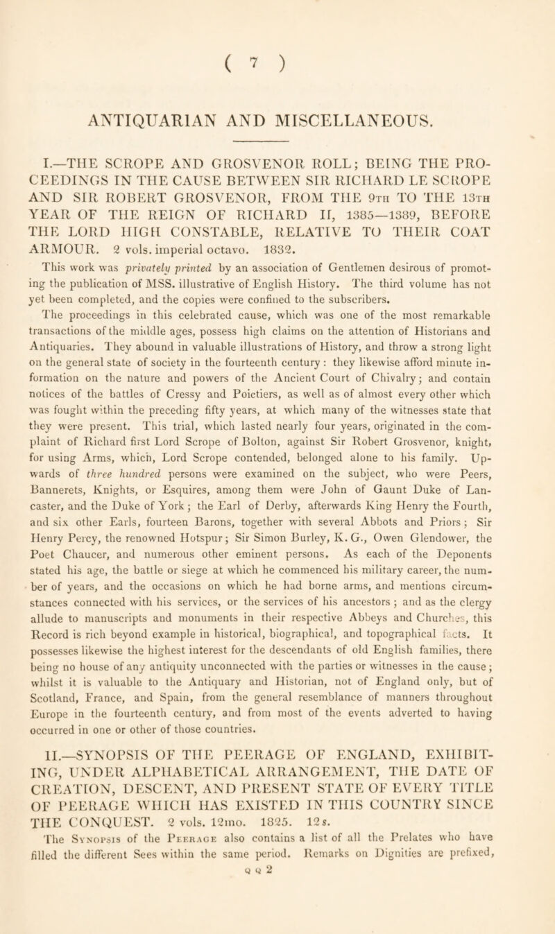 ANTIQUARIAN AND MISCELLANEOUS. I.—THE SCROPE AND GROSVENOR ROLL; BEING THE PRO¬ CEEDINGS IN THE CAUSE BETWEEN SIR RICHARD LE SCROPE AND SIR ROBERT GROSVENOR, FROM THE 9tii TO THE 13th YEAR OF THE REIGN OF RICHARD II, 1385—1389, BEFORE THE LORD HIGH CONSTABLE, RELATIVE TO THEIR COAT ARMOUR. 2 vols. imperial octavo. 1832. This work was privately printed by an association of Gentlemen desirous of promot¬ ing the publication of MSS. illustrative of English History. The third volume has not yet been completed, and the copies were confined to the subscribers. The proceedings in this celebrated cause, which was one of the most remarkable transactions of the middle ages, possess high claims on the attention of Historians and Antiquaries. They abound in valuable illustrations of History, and throw a strong light on the general state of society in the fourteenth century : they likewise afford minute in¬ formation on the nature and powers of the Ancient Court of Chivalry; and contain notices of the battles of Cressy and Poictiers, as well as of almost every other which was fought within the preceding fifty years, at which many of the witnesses state that they were present. This trial, which lasted nearly four years, originated in the com¬ plaint of Richard first Lord Scrope of Bolton, against Sir Robert Grosvenor, knight, for using Arms, which, Lord Scrope contended, belonged alone to his family. Up¬ wards of three hundred persons were examined on the subject, who were Peers, Bannerets, Knights, or Esquires, among them were John of Gaunt Duke of Lan¬ caster, and the Duke of York ; the Earl of Derby, afterwards King Henry the Fourth, and six other Earls, fourteen Barons, together with several Abbots and Priors ; Sir Henry Percy, the renowned Hotspur; Sir Simon Burley, Iv. G., Owen Glendovver, the Poet Chaucer, and numerous other eminent persons. As each of the Deponents stated his age, the battle or siege at which he commenced his military career, the num¬ ber of years, and the occasions on which he had borne arms, and mentions circum¬ stances connected with his services, or the services of his ancestors ; and as the clergy allude to manuscripts and monuments in their respective Abbeys and Churches, this Record is rich beyond example in historical, biographical, and topographical f cts. It possesses likewise the highest interest for the descendants of old English families, there being no house of any antiquity unconnected with the parties or witnesses in the cause; whilst it is valuable to the Antiquary and Historian, not of England only, but of Scotland, France, and Spain, from the general resemblance of manners throughout Europe in the fourteenth century, and from most of the events adverted to having occurred in one or other of those countries. II.—SYNOPSIS OF TIIE PEERAGE OF ENGLAND, EXHIBIT¬ ING, UNDER ALPHABETICAL ARRANGEMENT, TIIE DATE OF CREATION, DESCENT, AND PRESENT STATE OF EVERY TITLE OF PEERAGE WHICH HAS EXISTED IN THIS COUNTRY SINCE THE CONQUEST. 2 vols. 12mo. 1825. 12s. The Synopsis of the Peerage also contains a list of all the Prelates who have filled the different Sees within the same period. Remarks on Dignities are prefixed, q w 2