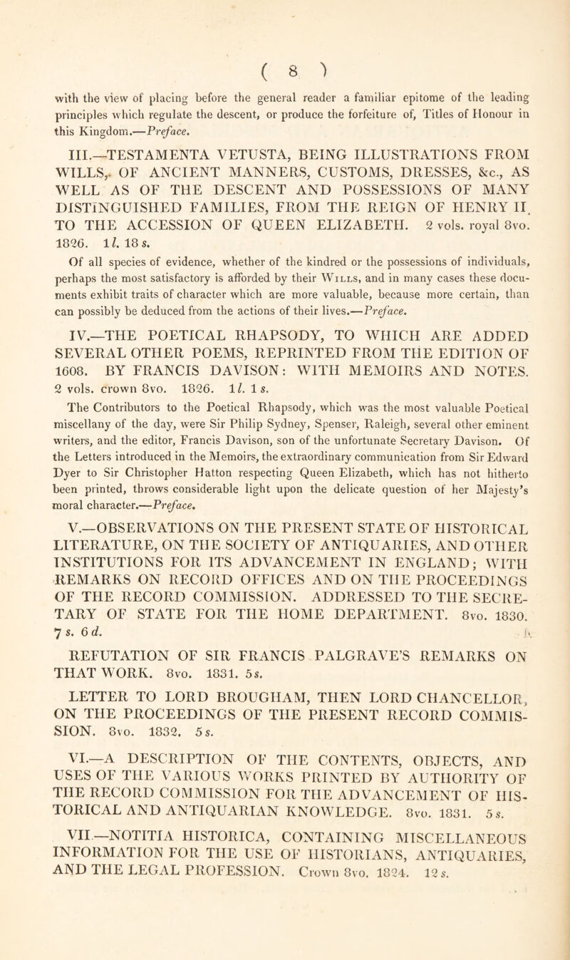 with the view of placing before the general reader a familiar epitome of the leading principles which regulate the descent, or produce the forfeiture of, Titles of Honour in this Kingdom.—Preface. III. —'TESTAMENTA VETUSTA, BEING ILLUSTRATIONS FROM WILLS,. OL ANCIENT MANNERS, CUSTOMS, DRESSES, &c., AS WELL AS OF THE DESCENT AND POSSESSIONS OF MANY DISTINGUISHED FAMILIES, FROM THE REIGN OF HENRY II. TO THE ACCESSION OF QUEEN ELIZABETH. 2 vols. royal 8vo. 1826. lZ. 18 s. Of all species of evidence, whether of the kindred or the possessions of individuals, perhaps the most satisfactory is afforded by their Wills, and in many cases these docu¬ ments exhibit traits of character which are more valuable, because more certain, than can possibly be deduced from the actions of their lives.—Preface. IV. —THE POETICAL RHAPSODY, TO WHICH ARE ADDED SEVERAL OTHER POEMS, REPRINTED FROM THE EDITION OF 1608. BY FRANCIS DAVISON: WITH MEMOIRS AND NOTES. 2 vols. crown 8vo. 1826. 1Z. Is. The Contributors to the Poetical Rhapsody, which was the most valuable Poetical miscellany of the day, were Sir Philip Sydney, Spenser, Raleigh, several other eminent writers, and the editor, Francis Davison, son of the unfortunate Secretary Davison. Of the Letters introduced in the Memoirs, the extraordinary communication from Sir Edward Dyer to Sir Christopher Hatton respecting Queen Elizabeth, which has not hitherto been printed, throws considerable light upon the delicate question of her Majesty’s moral character.—Preface. V. —OBSERVATIONS ON THE PRESENT STATE OF HISTORICAL LITERATURE, ON THE SOCIETY OF ANTIQUARIES, AND OTHER INSTITUTIONS FOR ITS ADVANCEMENT IN ENGLAND; WITH REMARKS ON RECORD OFFICES AND ON THE PROCEEDINGS OF THE RECORD COMMISSION. ADDRESSED TO THE SECRE¬ TARY OF STATE FOR THE HOME DEPARTMENT. 8vo. 1830. 7 s. 6 d. i\ REFUTATION OF SIR FRANCIS PALGRAVE’S REMARKS ON THAT WORK. 8vo. 1831.5s. LETTER TO LORD BROUGHAM, THEN LORD CHANCELLOR, ON THE PROCEEDINGS OF THE PRESENT RECORD COMMIS¬ SION. 8vo. 1832. 5 s. VI. —A DESCRIPTION OF THE CONTENTS, OBJECTS, AND USES OF THE VARIOUS WORKS PRINTED BY AUTHORITY OF THE RECORD COMMISSION FOR THE ADVANCEMENT OF HIS¬ TORICAL AND ANTIQUARIAN KNOWLEDGE. 8 vo. 1831. 5s. VII—NOTITIA HISTORICA, CONTAINING MISCELLANEOUS INFORMATION FOR THE USE OF HISTORIANS, ANTIQUARIES, AND THE LEGAL PROFESSION. Crown 8vo. 1824. 12 s.