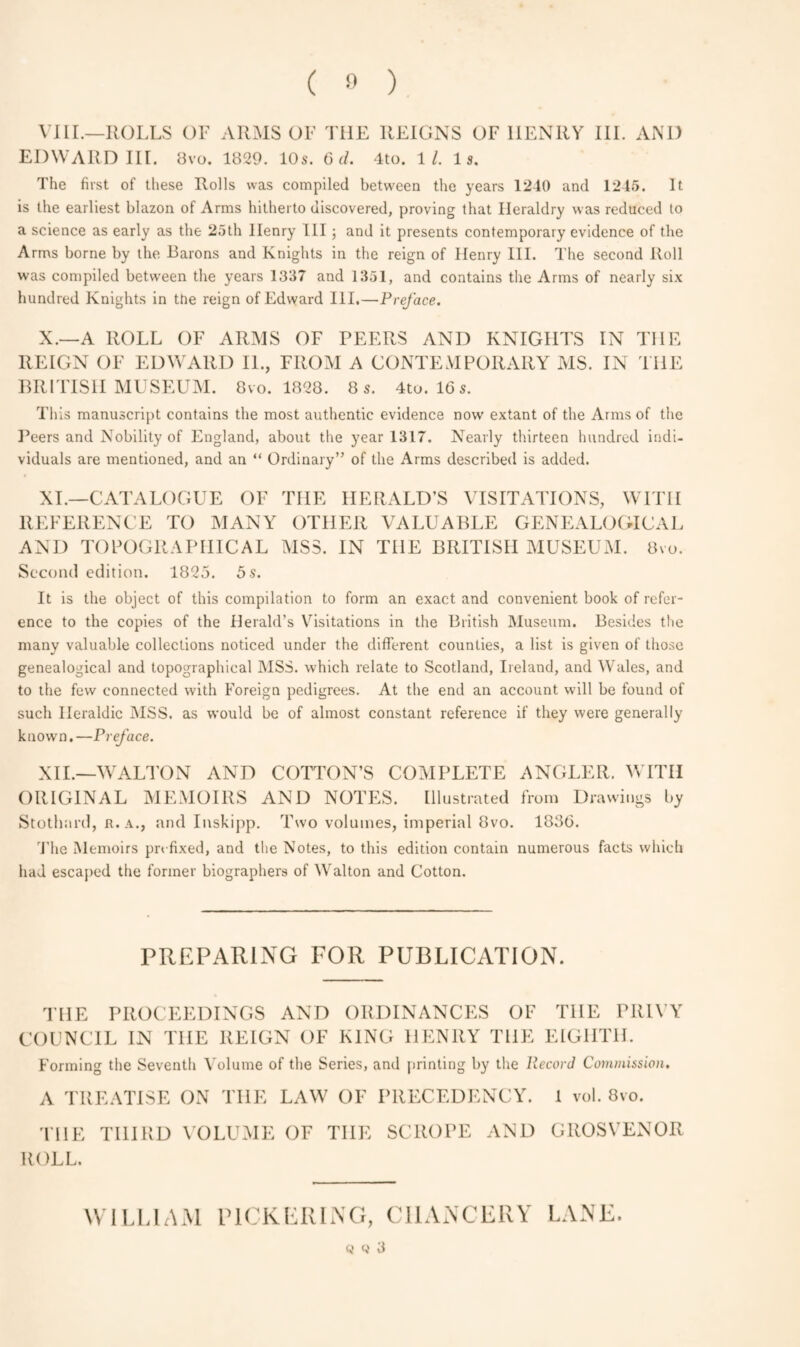 VIII.—ROLLS OF ARMS OF THE REIGNS OF HENRY III. AND EDWARD III. 8vo. 1829. 10s. 6 d. 4to. 11. Is. The first of these Rolls was compiled between the years 1240 and 1245. It is the earliest blazon of Arms hitherto discovered, proving that Heraldry was reduced to a science as early as the 25th Ilenry III; and it presents contemporary evidence of the Arms borne by the Barons and Knights in the reign of Henry III. The second Roll was compiled between the years 1337 and 1351, and contains the Arms of nearly six hundred Knights in the reign of Edward III.—Preface. X. —A ROLL OF ARMS OF PEERS AND KNIGHTS IN THE REIGN OF EDWARD IL, FROM A CONTEMPORARY MS. IN THE BRITISH MUSEUM. 8vo. 1828. 8 s. 4to. 16 s. This manuscript contains the most authentic evidence now extant of the Arms of the Peers and Nobility of England, about the year 1317. Nearly thirteen hundred indi¬ viduals are mentioned, and an “ Ordinary” of the Arms described is added. XI. —CATALOGUE OF THE HERALD’S VISITATIONS, WITH REFERENCE TO MANY OTHER VALUABLE GENEALOGICAL AND TOPOGRAPHICAL MSS. IN THE BRITISH MUSEUM. 8vo. Second edition. 1825. 5 s. It is the object of this compilation to form an exact and convenient book of refer¬ ence to the copies of the Herald’s Visitations in the British Museum. Besides the many valuable collections noticed under the different counties, a list is given of those genealogical and topographical MSS. which relate to Scotland, Ireland, and Wales, and to the few connected with Foreign pedigrees. At the end an account will be found of such Heraldic MSS. as would be of almost constant reference if they were generally known.—Preface. XII. —WALTON AND COTTON’S COMPLETE ANGLER. WITH ORIGINAL MEMOIRS AND NOTES. Illustrated from Drawings by Stothard, r. a., and Inskipp. Two volumes, imperial 8vo. 1836. The Memoirs prefixed, and the Notes, to this edition contain numerous facts which had escaped the former biographers of Walton and Cotton. PREPARING FOR PUBLICATION. THE PROCEEDINGS AND ORDINANCES OF THE PRIVY COUNCIL IN THE REIGN OF KING HENRY THE EIGHTH. Forming the Seventh Volume of the Series, and printing by the Record Commission. A TREATISE ON THE LAW OF PRECEDENCY. 1 vol. 8vo. THE THIRD VOLUME OF THE SCROPE AND GROSVENOR ROLL. WILLIAM PICKERING, CHANCERY LANE. Q 3