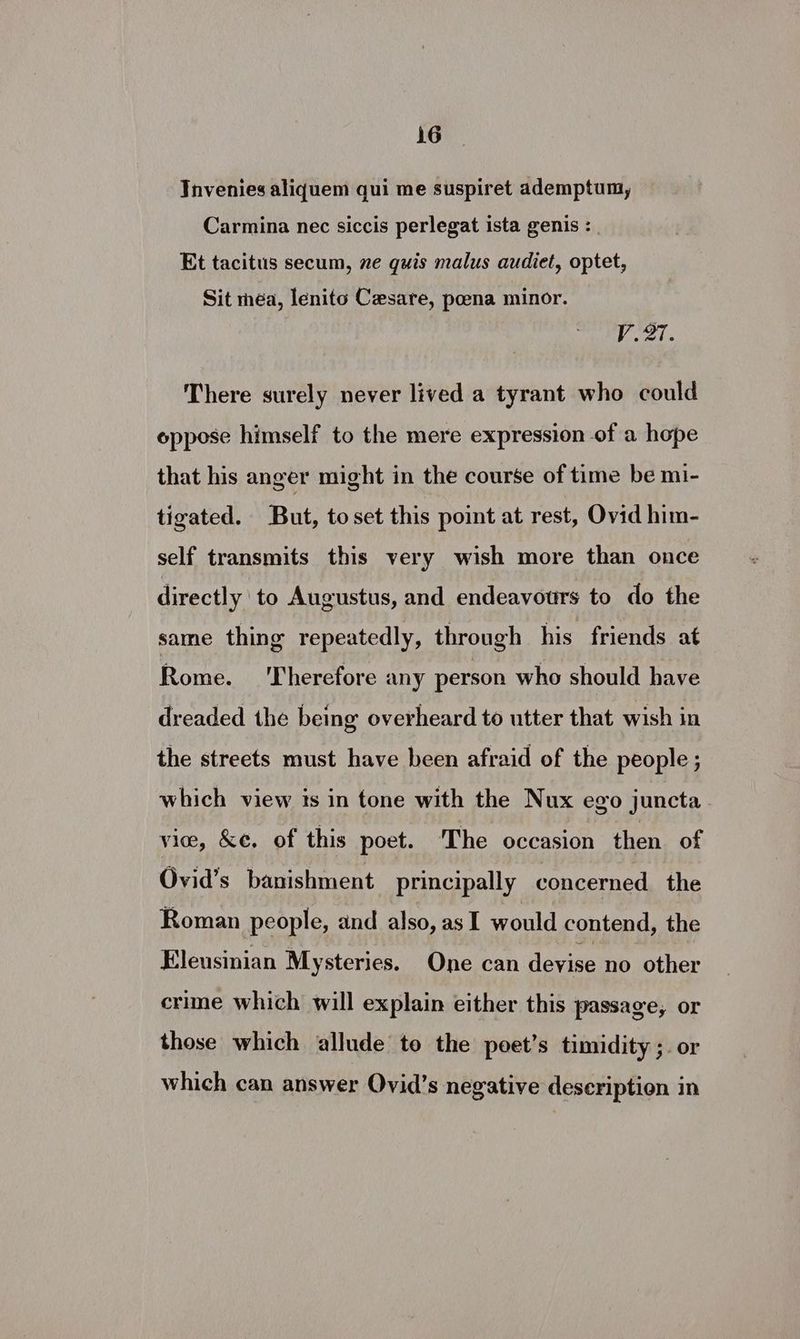 TInvenies aliquem qui me suspiret ademptum, Carmina nec siccis perlegat ista genis : Et tacitus secum, ne quis malus audiet, optet, Sit méa, lenito Cesare, poena minor. V.27. There surely never lived a tyrant who could oppose himself to the mere expression of a hope that his anger might in the course of time be mi- tigated. But, toset this point at rest, Ovid him- self transmits this very wish more than once directly to Augustus, and endeavours to do the same thing repeatedly, through his friends at Rome. ‘Therefore any person who should have dreaded the being overheard to utter that wish in the streets must have been afraid of the people ; which view ts in tone with the Nux ego juncta vice, &amp;e. of this poet. The occasion then of Ovid’s banishment principally concerned the Roman people, and also, as I would contend, the Eleusinian Mysteries. One can devise no other crime which will explain either this passage, or those which allude to the poet’s timidity ;. or which can answer Ovid’s negative description in
