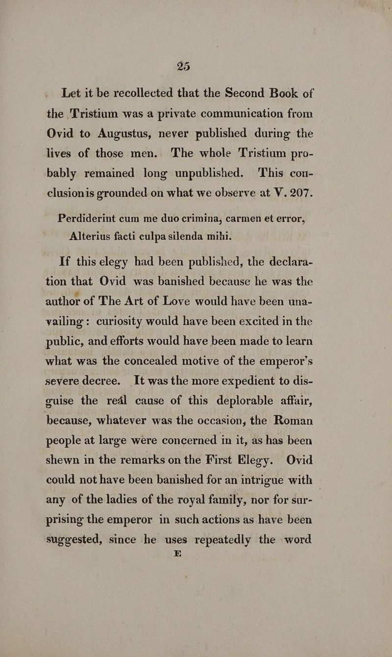 Let it be recollected that the Second Book of the 'Tristium was a private communication from Ovid to Augustus, never published during the lives of those men. The whole Tristium pro- bably remained long unpublished. ‘T'his cou- clusionis grounded on what we observe at V. 207. Perdiderint cum me duo crimina, carmen et error, Alterius facti culpa silenda mihi. If this elegy had been published, the declara- tion that Ovid was banished because he was the author of The Art of Love would have been una- vailing : curiosity would have been excited in the public, and efforts would have been made to learn what was the concealed motive of the emperor’s severe decree. It was the more expedient to dis- guise the real cause of this deplorable affair, because, whatever was the occasion, the Roman people at large were concerned in it, as has been shewn in the remarks on the First Elegy. Ovid could not have been banished for an intrigue with | any of the ladies of the royal family, nor for sur- ’ prising the emperor in such actions as have been suggested, since he uses repeatedly the word E