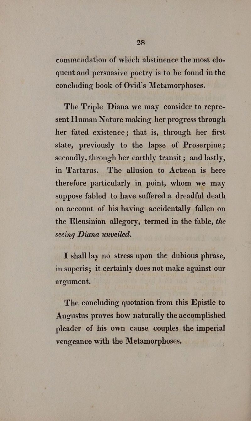 commendation of which abstinence the most elo- quent and persuasive poetry is to be found in the concluding book of Ovid’s Metamorphoses. The Triple Diana we may consider to repre- sent Human Nature making her progress through her fated existence; that is, through her first state, previously to the lapse of Proserpine; secondly, through her earthly transit; and lastly, in Tartarus. The allusion to Acteon is here therefore particularly in poimt, whom we may suppose fabled to have suffered a dreadful death on account of his having accidentally fallen on the Eleusinian allegory, termed in the fable, the seeing Diana unveiled. I shall lay no stress upon the dubious phrase, in superis; it certamly does not make against our argument. The concluding quotation from this Epistle to Augustus proves how naturally the accomplished pleader of his own cause couples the imperial vengeance with the Metamorphoses.