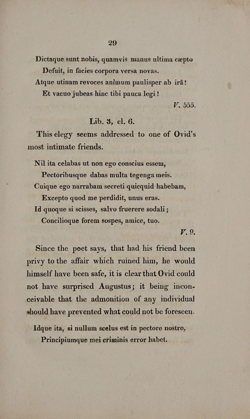 Dictaque sunt nobis, quamvis manus ultima cepto Defuit, in facies corpora versa novas. Atque utinam revoces animum paulisper ab ira! Et vacuo jubeas hinc tibi pauca legi! V. 555. Lib. 3, el. 6. This elegy seems addressed to one of Ovid's most intimate friends. Nil ita celabas ut non ego conscius essem, Pectoribusque dabas multa tegenga meis. Cuique ego narrabam secreti quicquid habebam, Excepto quod me perdidit, unus eras. Id quoque si scisses, salvo fruerere sodali ; Concilioque forem sospes, amice, tuo. V9; Since the poet says, that had his friend been privy tothe affair which ruined him, he would himself have been safe, it is clear that Ovid could not have surprised Augustus; it being incon- ceivable that the admonition of any individual should have prevented what could not be foreseen. Idque ita, si nullum scelus est in pectore nostro, Principiumque mei criminis error habet.