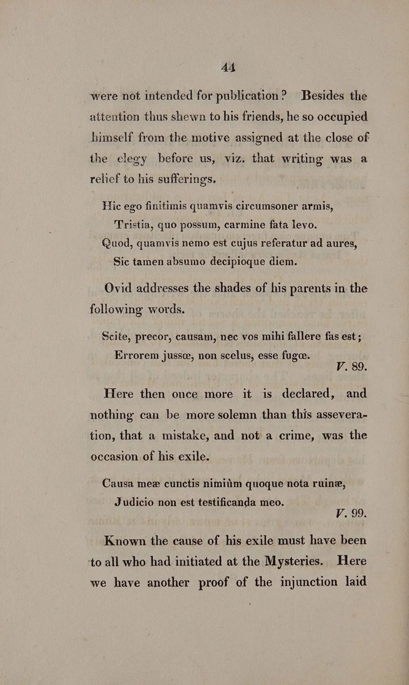 A4 were not intended for publication? Besides the attention thus shewn to his friends, he so occupied himself from the motive assigned at the close of the elegy before us, viz. that writing was a relief to his sufferings. Hic ego finitimis quamvis circumsoner armis, Tristia, quo possum, carmine fata levo. Quod, quamvis nemo est cujus referatur ad aures, Sic tamen absumo decipioque diem. Ovid addresses the shades of his parents in the following words. Scite, precor, causam, nec vos mihi fallere fas est ; Errorem jussce, non scelus, esse fugee. V. 89. Here then once more it is declared, and nothing can be more solemn than this assevera- tion, that a mistake, and not a crime, was the occasion of his exile. Causa mee cunctis nimitim quoque nota ruine, Judicio non est testificanda meo. V. 99, Known the cause of his exile must have been ‘to all who had initiated at the Mysteries. Here we have another proof of the injunction laid