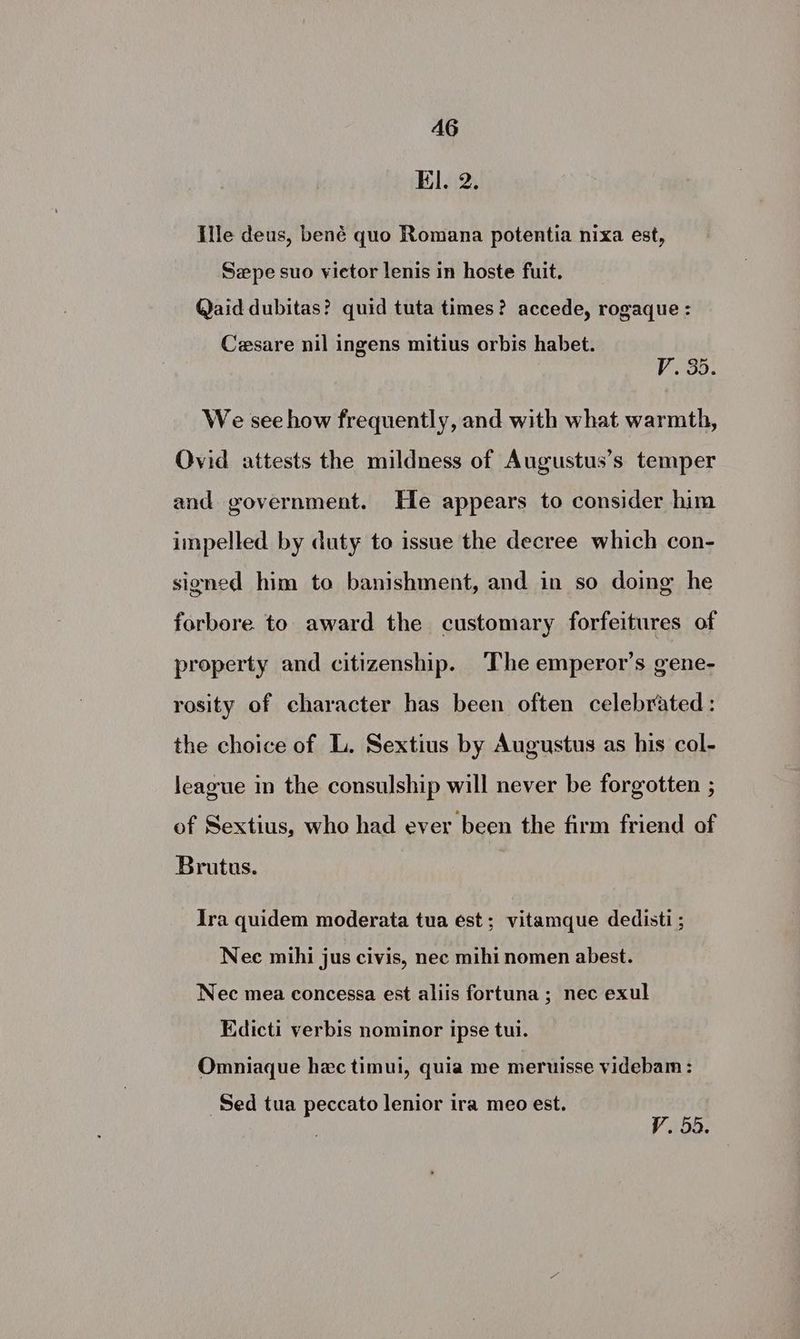 AG El. 2. Ile deus, bené quo Romana potentia nixa est, Szpe suo victor lenis in hoste fuit. Qaid dubitas? quid tuta times? accede, rogaque : Cesare nil ingens mitius orbis habet. VoS5: We see how frequently, and with what warmth, Ovid attests the mildness of Augustus’s temper and government. He appears to consider him impelled by duty to issue the decree which con- signed him to banishment, and in so doing he forbore to award the customary forfeitures of property and citizenship. The emperor’s gene- rosity of character has been often celebrated: the choice of L. Sextius by Augustus as his col- league in the consulship will never be forgotten ; of Sextius, who had ever been the firm friend of Brutus. Ira quidem moderata tua est; vitamque dedisti ; Nee mihi jus civis, nec mihi nomen abest. Nec mea concessa est aliis fortuna; nec exul Edicti verbis nominor ipse tui. Omniaque hec timui, quia me meruisse videbam : Sed tua peccato lenior ira meo est.
