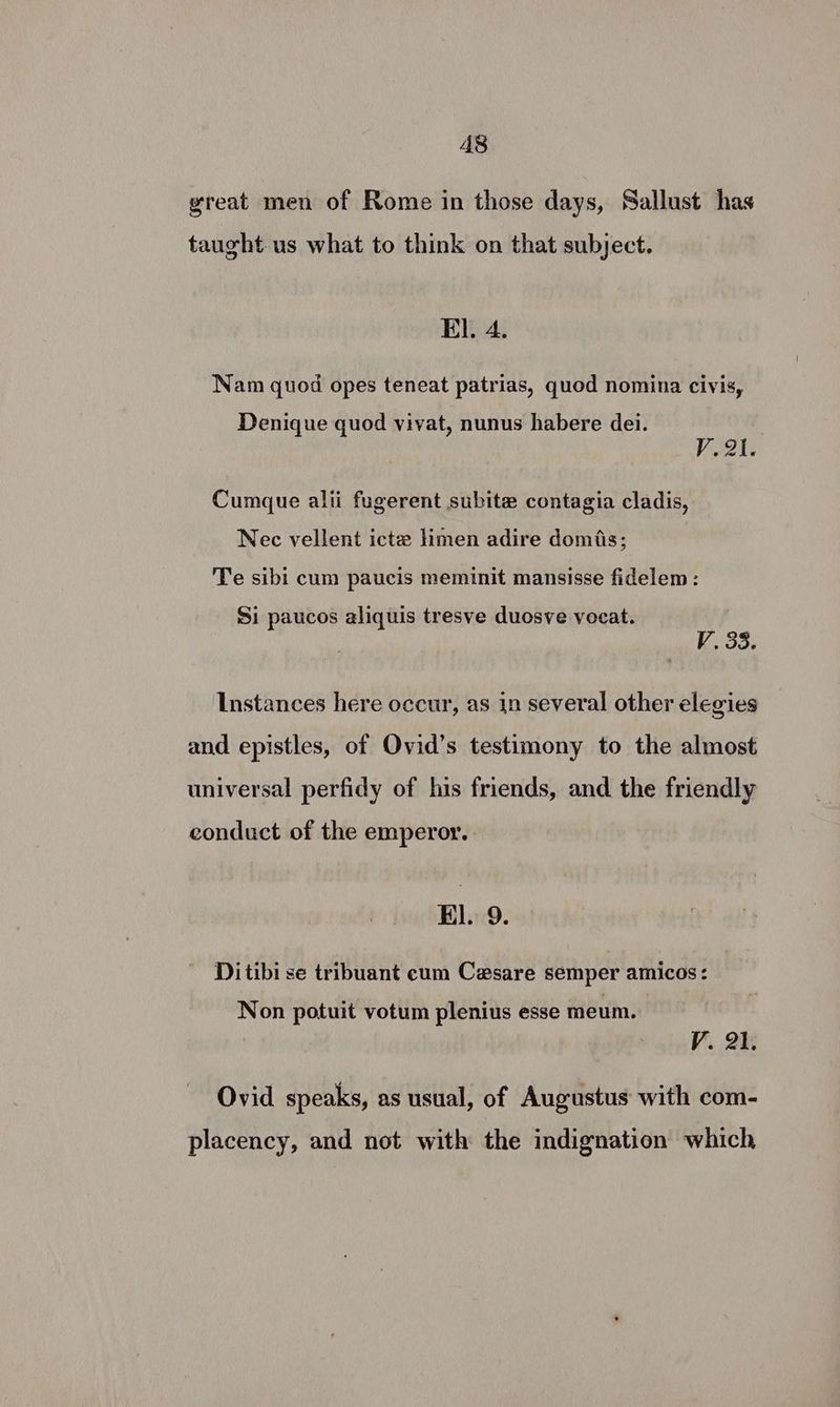 great men of Rome in those days, Sallust has taught us what to think on that subject. EI. 4. - e e e e Nam quod opes teneat patrias, quod nomina civis, Denique quod vivat, nunus habere dei. | V2. Cumque alii fugerent subite contagia cladis, Nec vellent icte limen adire domis; Te sibi cum paucis meminit mansisse fidelem : Si paucos aliquis tresve duosve vocat. V~. 33. Instances here occur, as in several other elegies and epistles, of Ovid’s testimony to the almost universal perfidy of his friends, and the friendly conduct of the emperor. El. 9. Ditibi se tribuant eum Cesare semper amicos: Non potuit votum plenius esse meum. V. 2): Ovid speaks, as usual, of Augustus with com- placency, and not with the indignation which