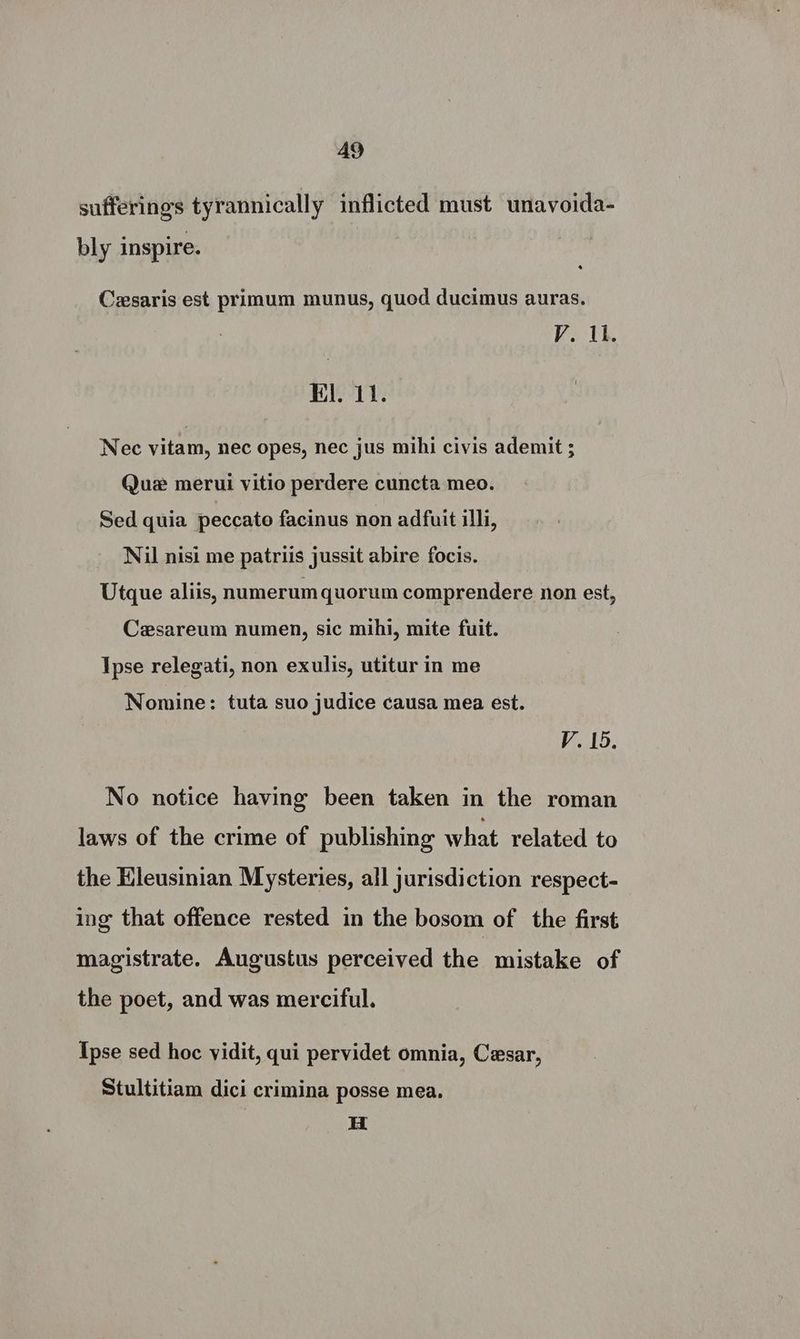 sufferings tyrannically inflicted must unavoida- bly inspire. Cesaris est primum munus, quod ducimus auras. V. Ai. Kil. 11. Nec vitam, nec opes, nec jus mihi civis ademit ; Que merui vitio perdere cuncta meo. Sed quia peccato facinus non adfuit illi, Nil nisi me patriis jussit abire focis. Utque aliis, numerum quorum comprendere non est, Cesareum numen, sic mihi, mite fuit. Ipse relegati, non exulis, utitur in me Nomine: tuta suo judice causa mea est. V. 15. No notice having been taken in the roman laws of the crime of publishing what related to the Hleusinian Mysteries, all jurisdiction respect- ing that offence rested in the bosom of the first magistrate. Augustus perceived the mistake of the poet, and was merciful. Ipse sed hoc vidit, qui pervidet omnia, Cesar, Stultitiam dici crimina posse mea. Hi