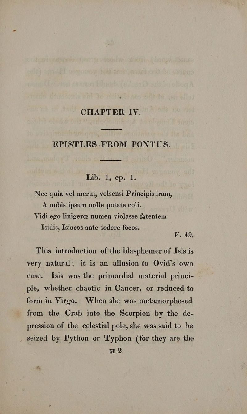 CHAPTER IV. eed EPISTLES FROM PONTUS. Lib. 1, ep. I. Nec quia vel merui, velsensi Principis iram, A nobis ipsum nolle putate coli. Vidi ego linigerce numen violasse fatentem Isidis, Isiacos ante sedere focos. V. A9, This introduction of the blasphemer of Isis is very natural; it is an allusion to Ovid’s own case. Isis was the primordial material princi- — ple, whether chaotic in Cancer, or reduced to form in Virgo. When she was metamorphosed from the Crab into the Scorpion by the de- pression of the celestial pole, she was.said to be seized by Python or 'Typhon (for they are the H 2