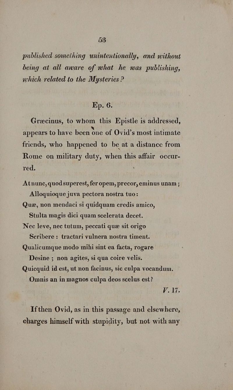 published something unintentionally, and without being at all aware of what he was publishing, which related to the Mysteries ? Kp. 6. Grecinus, to whom this Epistle is addressed, x yr at &amp; appears to have been one of Ovid’s most intimate friends, who happened to be at a distance from Rome on military duty, when this affair occur- red. : Atnunc, quodsuperest, fer opem, precor, eminus unam ; Alloquioque juva pectora nostra tuo: Que, non mendaci si quidquam credis amico, Stulta magis dici quam scelerata decet. Nec leve, nec tutum, peccati que sit origo Scribere : tractari vulnera nostra timent. Qualicumque modo mihi sint ea facta, rogare Desine ; non agites, si qua coire velis. Quicquid id est, ut non facinus, sic culpa vocandum. Omnis an in magnos culpa deos scelus est? V1. Ifthen Ovid, as in this passage and elsewhere, charges himself with stupidity, but not with any