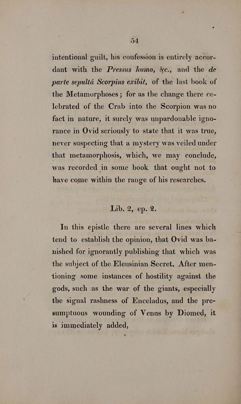 od intentional guilt, his confession is entirely accor- dant with the Pressus humo, &amp;c., and the de parte sepulta Scorpius exibit, of the last hook of the Metamorphoses; for as the change there ce- lebrated of the Crab into the Scorpion was no fact in nature, it surely was unpardonable igno- rance in Ovid seriously to state that it was true, never suspecting that a mystery was veiled under that metamorphosis, which, we may conclude, was recorded in some book that ought not to have come within the range of his researches. Lib. 2, ep. 2. In this epistle there are several lines which tend to establish the opinion, that Ovid was ba- nished for ignorantly publishing that which was the subject of the Eleusinian Secret, After men- tioning some instances of hostility against the gods, such as the war of the giants, especially the signal rashness of Enceladus, and the pre- sumptuous wounding of Venus by Diomed, it is mediately added,