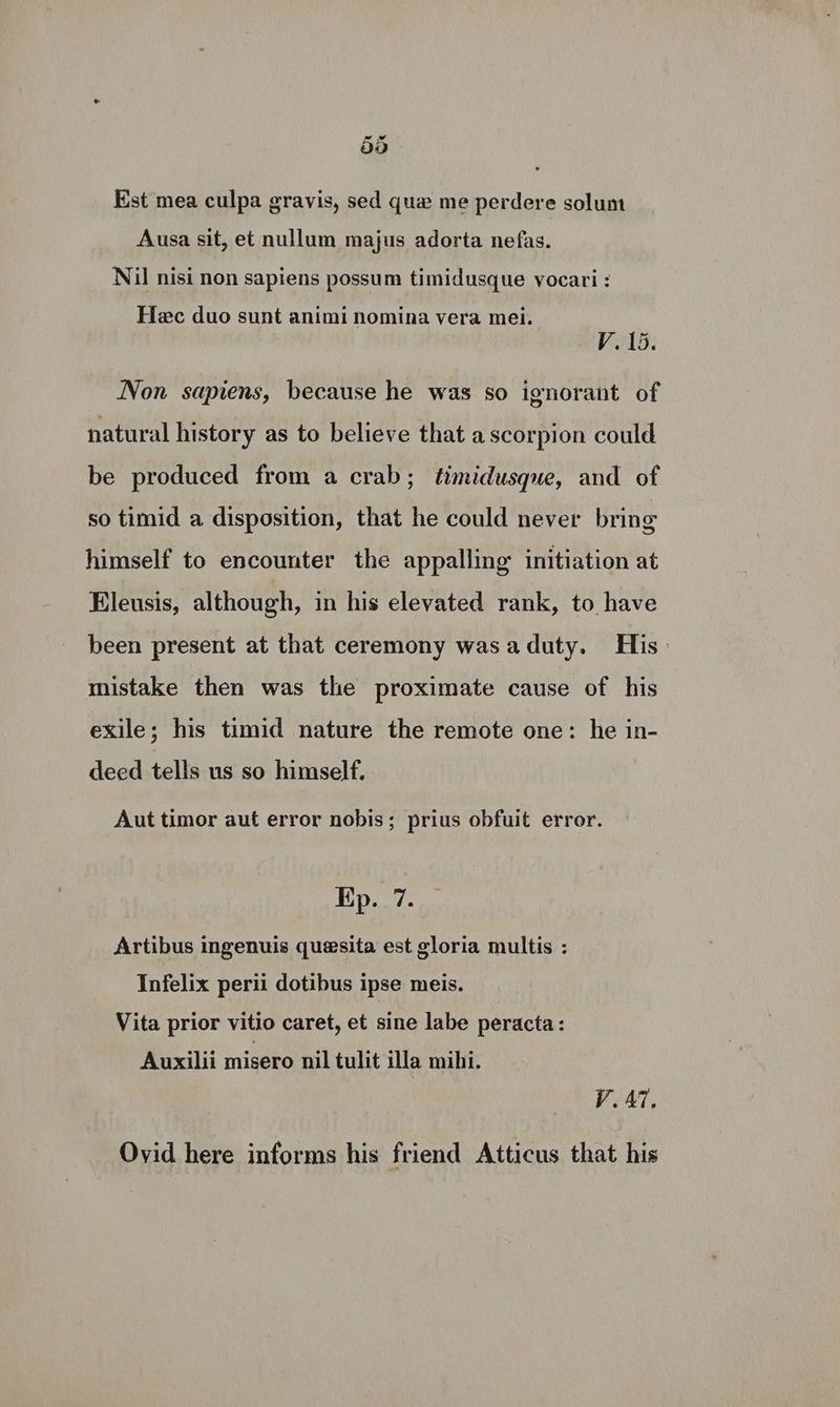 Est mea culpa gravis, sed que me perdere solum Ausa sit, et nullum majus adorta nefas. Nil nisi non sapiens possum timidusque vocari : Hec duo sunt animi nomina vera mei. V. 15. Non sapiens, because he was so ignorant of natural history as to believe that a scorpion could be produced from a crab; timidusque, and of so timid a disposition, that he could never bring himself to encounter the appalling initiation at Eleusis, although, in his elevated rank, to have been present at that ceremony wasaduty. His: mistake then was the proximate cause of his exile; his timid nature the remote one: he in- deed tells us so himself. Aut timor aut error nobis; prius obfuit error. Ep. 7. Artibus ingenuis quesita est gloria multis : Infelix perii dotibus ipse meis. Vita prior vitio caret, et sine labe peracta: Auxilii misero nil tulit illa mihi. VAT. Ovid here informs his friend Atticus that his