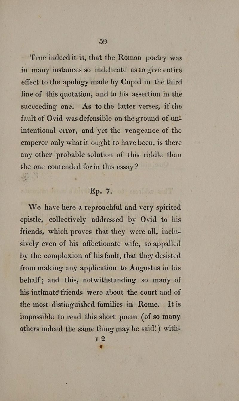 a9 Prue indeed it is, that the Roman poetry was in many instances so indelicate as to give entire effect to the apology made by Cupid in the third line of this quotation, and to his assertion m the succeeding one. As tothe latter verses, if the fault of Ovid was defensible on the ground of un- intentional error, and ‘yet the vengeance of the emperor only what it ought to have been, is there any other probable solution of this riddle than the one contended for in this essay ? Kp. 7. We have here a reproachful and very spirited epistle, collectively addressed by Ovid to his friends, which proves that they were all, inclu- sively even of his affectionate wife, so appalled by the complexion of his fault, that they desisted from making any application to Augustus in his behalf; and this, notwithstanding so many of his intimate friends were about the court and of the most distinguished families in Rome. It is impossible to read this short poem (of so many others indeed the same thing may be said!) with- 12 ¢